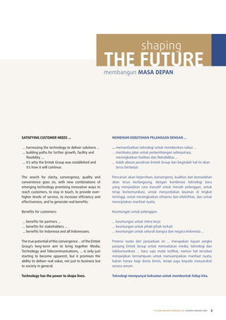 shaping
                                                          THE FUTURE
                                                          membangun MASA DEPAN




SATISFYING CUSTOMER NEEDS …                                 MEMENUHI KEBUTUHAN PELANGGAN DENGAN …

… harnessing the technology to deliver solutions …          … memanfaatkan teknologi untuk memberikan solusi …
… building paths for further growth, facility and           … membuka jalan untuk perkembangan selanjutnya,
  flexibility …                                               meningkatkan fasilitas dan fleksibilitas …
… it’s why the Emtek Group was established and              … itulah alasan pendirian Emtek Group dan begitulah hal ini akan
  it’s how it will continue.                                  terus berlanjut.

the search for clarity, convergence, quality and            pencarian akan kejernihan, konvergensi, kualitas dan kemudahan
convenience goes on, with new combinations of               akan terus berlangsung, dengan kombinasi teknologi baru
emerging technology promising innovative ways to            yang menjanjikan cara inovatif untuk meraih pelanggan, untuk
reach customers, to stay in touch, to provide ever-         tetap berkomunikasi, untuk menyediakan layanan di tingkat
higher levels of service, to increase efficiency and        tertinggi, untuk meningkatkan efisiensi dan efektifitas, dan untuk
effectiveness, and to generate real benefits.               menciptakan manfaat nyata.

Benefits for customers:                                     Keuntungan untuk pelanggan:

… benefits for partners …                                   … keuntungan untuk mitra kerja
… benefits for stakeholders …                               … keuntungan untuk pihak-pihak terkait
… benefits for indonesia and all indonesians.               … keuntungan untuk seluruh bangsa dan negara indonesia …

the true potential of this convergence ... of the Emtek     potensi nyata dari perpaduan ini … merupakan tujuan jangka
Group’s long-term aim to bring together media,              panjang Emtek Group untuk memadukan media, teknologi dan
technology and telecommunications, ... is only just         telekomunikasi … baru saja mulai terlihat, namun hal tersebut
starting to become apparent, but it promises the            menjanjikan kemampuan untuk menyampaikan manfaat nyata,
ability to deliver real value, not just to business but     bukan hanya bagi dunia bisnis, tetapi juga kepada masyarakat
to society in general.                                      secara umum.

Technology has the power to shape lives.                    Teknologi mempunyai kekuatan untuk membentuk hidup kita.




                                                                                       PT ELANG MAHKOTA TEKNOLOGI Tbk laporan tahunan 2009   5
 