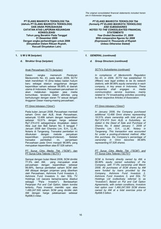 The original consolidated financial statements included herein
                                                                  are in Indonesian language.

       PT ELANG MAHKOTA TEKNOLOGI Tbk                                     PT ELANG MAHKOTA TEKNOLOGI Tbk
     (dahulu PT ELANG MAHKOTA TEKNOLOGI)                               (formerly PT ELANG MAHKOTA TEKNOLOGI)
             DAN ANAK PERUSAHAAN                                                   AND SUBSIDIARIES
       CATATAN ATAS LAPORAN KEUANGAN                                   NOTES TO THE CONSOLIDATED FINANCIAL
                   KONSOLIDASI                                                        STATEMENTS
         Tahun yang Berakhir Pada Tanggal                                     Year Ended December 31, 2009
                 31 Desember 2009                                            With comparative figures for 2008
       Dengan angka perbandingan untuk 2008                                 (Expressed In Thousands of Rupiah
         (Dinyatakan Dalam Ribuan Rupiah,                                        Unless Otherwise Stated)
              Kecuali Dinyatakan Lain)


1.   U M U M (lanjutan)                                           1.   GENERAL (continued)

     d.   Struktur Grup (lanjutan)                                     d.   Group Structure (continued)


          Anak Perusahaan SCTV (lanjutan)                                   SCTV’s Subsidiaries (continued)

          Dalam      rangka      memenuhi      Peraturan                    In compliance of Menkominfo Regulation
          Menkominfo No. 43, pada tahun 2009, SCTV                          No. 43, in 2009, SCTV has established 15
          telah mendirikan 15 (lima belas) badan hukum                      (fifteen) new legal entities to be its network
          baru sebagai stasiun anggotanya dengan                            stations, with 99.99% equity ownership in each
          kepemilikan saham sebesar 99,99% di daerah                        company, in key areas in Indonesia. These
          utama di Indonesia. Perusahaan-perusahaan ini                     companies       shall    engages     in     media
          akan    melakukan     kegiatan   jasa   media                     communication service business, mainly
          komunikasi, terutama dalam aktivitas yang                         related to TV broadcasting activities according
          berhubungan dengan siaran TV sesuai dengan                        to their respective Articles of Association.
          Anggaran Dasar masing-masing perusahaan.

          PT Omni Intivision (“Omni”)                                       PT Omni Intivision (“Omni”)

          Pada bulan Januari 2008, Perusahaan membeli                       In January 2008, the Company purchased
          saham Omni dari ALB, Anak Perusahaan,                             additional 12,499 Omni shares representing
          sebanyak 12.499 saham dengan kepemilikan                          18.51% share ownership with total price of
          sebesar 18,51% dengan harga sebesar                               Rp7,374,410 from ALB, a Subsidiary, as
          Rp7.374.410 sebagaimana dinyatakan dalam                          stated in the Deed of Sale and Purchase of
          Akta Jual dan Beli Saham No. 6 tanggal 7                          Shares No. 6 dated January 7, 2008 of
          Januari 2008 dari Chandra Lim, S.H., LL.M.,                       Chandra Lim, S.H., LL.M., Notary in
          Notaris di Tangerang. Transaksi pembelian ini                     Tangerang. This transaction was accounted
          dibukukan     dengan     metode        penyatuan                  for under a pooling-of-interest method. After
          kepemilikan    (pooling-of-interest).    Setelah                  this purchase, the Company’s percentage of
          transaksi    pembelian       ini,     penyertaan                  ownership in Omni becomes 99.99%
          Perusahaan pada Omni menjadi 99,99% yang                          representing 67,526 shares.
          merupakan kepemilikan atas 67.526 saham.

          PT Surya Citra Media Tbk (“SCM”) dan                              PT Surya Citra Media Tbk (“SCM”) and
          PT Surya Citra Televisi (“SCTV”)                                  PT Surya Citra Televisi (“SCTV”)

          Sampai dengan bulan Maret 2008, SCM dimiliki                      SCM is formerly directly owned by AM, a
          77,5% oleh AM,       yang merupakan anak                          99.99% equity owned subsidiary of the
          perusahaan dengan kepemilikan sebesar                             Company, with 77.5% ownership until March
          99,99%, Semua pembelian saham SCM oleh                            2008. All purchases of SCM shares by AM
          AM dibiayai dengan pinjaman yang diberikan                        were funded by loans provided by the
          oleh Perusahaan, Ashmore Fund Investors 2,                        Company, Ashmore Fund Investors 2,
          Ashmore Fund Investors 3, dan SGL TV                              Ashmore Fund Investors 3, and SGL TV
          Holdings Ltd (secara bersama-sama disebut                         Holdings Ltd (collectively referred to as
          sebagai    “Para   Investor”).   Berdasarkan                      “Investors”). Based on Put and Call Option
          Perjanjian Put and Call Option, dalam kondisi                     Agreements, with certain conditions, Investors
          tertentu, Para Investor memiliki opsi atas                        had option over 1,490,247,500 SCM shares
          1.490.247.500 saham SCM yang dimiliki oleh                        owned by AM at a total exercise price of
          AM dengan harga pelaksanaan sebesar                               Rp698.5 billion.
          Rp698,5 miliar.




                                                             16
 