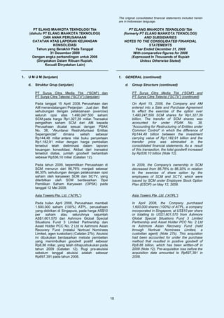 The original consolidated financial statements included herein
                                                                  are in Indonesian language.

       PT ELANG MAHKOTA TEKNOLOGI Tbk                                     PT ELANG MAHKOTA TEKNOLOGI Tbk
     (dahulu PT ELANG MAHKOTA TEKNOLOGI)                               (formerly PT ELANG MAHKOTA TEKNOLOGI)
             DAN ANAK PERUSAHAAN                                                   AND SUBSIDIARIES
       CATATAN ATAS LAPORAN KEUANGAN                                   NOTES TO THE CONSOLIDATED FINANCIAL
                   KONSOLIDASI                                                        STATEMENTS
         Tahun yang Berakhir Pada Tanggal                                     Year Ended December 31, 2009
                 31 Desember 2009                                            With comparative figures for 2008
       Dengan angka perbandingan untuk 2008                                 (Expressed In Thousands of Rupiah
         (Dinyatakan Dalam Ribuan Rupiah,                                        Unless Otherwise Stated)
              Kecuali Dinyatakan Lain)


1.   U M U M (lanjutan)                                           1.   GENERAL (continued)

     d.   Struktur Grup (lanjutan)                                     d.   Group Structure (continued)

          PT Surya Citra Media Tbk (“SCM”) dan                              PT Surya Citra Media Tbk (“SCM”) and
          PT Surya Citra Televisi (“SCTV”) (lanjutan)                       PT Surya Citra Televisi (“SCTV”) (continued)

          Pada tanggal 15 April 2008, Perusahaan dan                        On April 15, 2008, the Company and AM
          AM menandatangani Perjanjian Jual dan Beli                        entered into a Sale and Purchase Agreement
          sehubungan dengan pelaksanaan (exercise)                          to effect the exercise of the option over
          seluruh opsi atas 1.490.247.500 saham                             1,490,247,500 SCM shares for Rp1,327.39
          SCM pada harga Rp1.327,39 miliar. Transaksi                       billion. The transfer of SCM shares was
          pengalihan saham SCM dari AM kepada                               accounted for under PSAK No. 38,
          Perusahaan dicatat sesuai dengan PSAK                             “Accounting for Restructuring of Entities under
          No. 38, “Akuntansi Restrukturisasi Entitas                        Common Control” in which the difference of
          Sepengendali”    dimana      selisih  sebesar                     Rp144.48 billion between the investment
          Rp144,48 miliar antara nilai buku penyertaan                      carrying value of Rp1,182.91 billion and the
          Rp1.182,91 miliar dengan harga pembelian                          transfer price was eliminated in the
          tersebut telah dieliminasi dalam laporan                          consolidated financial statements. As a result
          keuangan konsolidasi. Akibat dari transaksi                       of this transaction, the total goodwill increased
          tersebut diatas, jumlah goodwill bertambah                        by Rp536.10 billion (Note 12).
          sebesar Rp536,10 miliar (Catatan 12).

          Pada tahun 2009, kepemilikan Perusahaan di                        In 2009, the Company’s ownership in SCM
          SCM menurun dari 86,76% menjadi sebesar                           decreased from 86.76% to 86.30% in relation
          86,30% sehubungan dengan pelaksanaan opsi                         to the exercise of share option by the
          saham oleh karyawan SCM dan SCTV, yang                            employees of SCM and SCTV, which were
          diterbitkan oleh SCM berdasarkan Opsi                             issued by SCM under Employee Stock Option
          Pemilikan Saham Karyawan (OPSK) pada                              Plan (ESOP) on May 12, 2009.
          tanggal 12 Mei 2009.

          Asia Towers Pte. Ltd (“ATPL”)                                     Asia Towers Pte. Ltd (“ATPL”)

          Pada bulan April 2008, Perusahaan membeli                         In April 2008, the Company purchased
          1.600.000 saham (100%) ATPL, perusahaan                           1,600,000 shares (100%) of ATPL, a company
          yang didirikan di Singapura, pada harga AS$10                     incorporated in Singapore, at US$10 per share
          per    saham     atau    seluruhnya   sejumlah                    or totalling to US$1,601,570 from Ashmore
          AS$1.601.570 dari Ashmore Global Special                          Global Special Situations Fund 3 Limited
          Situations Fund 3 Limited Partnership dan                         Partnership and Asset Holder PCC No. 2 Ltd
          Asset Holder PCC No. 2 Ltd re Ashmore Asian                       re Ashmore Asian Recovery Fund (held
          Recovery Fund (melalui Nortrust Nominees                          through Nortrust Nominees Limited, a
          Limited, agen kustodian) (Catatan 27b). Akuisisi                  custodian agent) (Note 27b). This acquistion
          ini dibukukan berdasarkan metode pembelian                        had been accounted for under the purchase
          yang menimbulkan goodwill positif sebesar                         method that resulted in positive goodwill of
          Rp8,86 miliar, yang telah dihapusbukukan pada                     Rp8.86 billion, which has been written-off in
          tahun 2009 (Catatan 12). Rugi pra-akuisisi                        2009 (Note 12). Pre-acquisition loss before the
          sebelum tanggal akuisisi adalah sebesar                           acquisition date amounted to Rp697,391 in
          Rp697.391 pada tahun 2008.                                        2008.




                                                             18
 