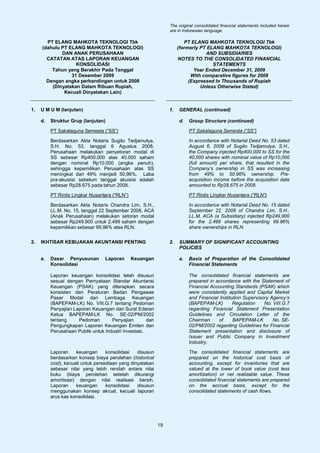 The original consolidated financial statements included herein
                                                                 are in Indonesian language.

       PT ELANG MAHKOTA TEKNOLOGI Tbk                                    PT ELANG MAHKOTA TEKNOLOGI Tbk
     (dahulu PT ELANG MAHKOTA TEKNOLOGI)                              (formerly PT ELANG MAHKOTA TEKNOLOGI)
             DAN ANAK PERUSAHAAN                                                  AND SUBSIDIARIES
       CATATAN ATAS LAPORAN KEUANGAN                                  NOTES TO THE CONSOLIDATED FINANCIAL
                   KONSOLIDASI                                                       STATEMENTS
         Tahun yang Berakhir Pada Tanggal                                    Year Ended December 31, 2009
                 31 Desember 2009                                           With comparative figures for 2008
       Dengan angka perbandingan untuk 2008                                (Expressed In Thousands of Rupiah
         (Dinyatakan Dalam Ribuan Rupiah,                                       Unless Otherwise Stated)
              Kecuali Dinyatakan Lain)


1.   U M U M (lanjutan)                                          1.   GENERAL (continued)

     d.   Struktur Grup (lanjutan)                                    d.   Group Structure (continued)

          PT Sakalaguna Semesta (“SS”)                                     PT Sakalaguna Semesta (“SS”)

          Berdasarkan Akta Notaris Sugito Tedjamulya,                      In accordance with Notarial Deed No. 53 dated
          S.H. No. 53, tanggal 6 Agustus 2008,                             August 6, 2008 of Sugito Tedjamulya, S.H.,
          Perusahaan melakukan penyetoran modal di                         the Company injected Rp400,000 to SS for the
          SS sebesar Rp400.000 atas 40.000 saham                           40,000 shares with nominal value of Rp10,000
          dengan nominal Rp10.000 (angka penuh),                           (full amount) per share, that resulted in the
          sehingga kepemilikan Perusahaan atas SS                          Company’s ownership in SS was increasing
          meningkat dari 49% menjadi 50,96%. Laba                          from 49% to 50.96% ownership. Pre-
          pra-akuisisi sebelum tanggal akuisisi adalah                     acquisition income before the acquisition date
          sebesar Rp28.675 pada tahun 2008.                                amounted to Rp28,675 in 2008.

          PT Rintis Lingkar Nusantara (“RLN”)                              PT Rintis Lingkar Nusantara (“RLN”)

          Berdasarkan Akta Notaris Chandra Lim, S.H.,                      In accordance with Notarial Deed No. 15 dated
          LL.M. No. 15, tanggal 22 September 2008, ACA                     September 22, 2008 of Chandra Lim, S.H.,
          (Anak Perusahaan) melakukan setoran modal                        LL.M, ACA (a Subsidiary) injected Rp249,900
          sebesar Rp249.900 untuk 2.499 saham dengan                       for the 2,499 shares representing 99.96%
          kepemilikan sebesar 99,96% atas RLN.                             share ownerships in RLN.


2.   IKHTISAR KEBIJAKAN AKUNTANSI PENTING                        2.   SUMMARY OF SIGNIFICANT ACCOUNTING
                                                                      POLICIES

     a.   Dasar Penyusunan        Laporan       Keuangan              a.   Basis of Preparation of the Consolidated
          Konsolidasi                                                      Financial Statements

          Laporan keuangan konsolidasi telah disusun                       The consolidated financial statements are
          sesuai dengan Pernyataan Standar Akuntansi                       prepared in accordance with the Statement of
          Keuangan (PSAK) yang diterapkan secara                           Financial Accounting Standards (PSAK) which
          konsisten dan Peraturan Badan Pengawas                           were consistently applied and Capital Market
          Pasar Modal dan Lembaga Keuangan                                 and Financial Institution Supervisory Agency’s
          (BAPEPAM-LK) No. VIII.G.7 tentang Pedoman                        (BAPEPAM-LK)         Regulation    No. VIII.G.7
          Penyajian Laporan Keuangan dan Surat Edaran                      regarding Financial Statement Presentation
          Ketua BAPEPAM-LK No. SE-02/PM/2002                               Guidelines and Circulation Letter of the
          tentang     Pedoman        Penyajian        dan                  Chairman      of     BAPEPAM-LK        No. SE-
          Pengungkapan Laporan Keuangan Emiten dan                         02/PM/2002 regarding Guidelines for Financial
          Perusahaan Publik untuk Industri Investasi.                      Statement presentation and disclosure of
                                                                           Issuer and Public Company in Investment
                                                                           Industry.

          Laporan     keuangan      konsolidasi   disusun                  The consolidated financial statements are
          berdasarkan konsep biaya perolehan (historical                   prepared on the historical cost basis of
          cost), kecuali untuk persediaan yang dinyatakan                  accounting, except for inventories that are
          sebesar nilai yang lebih rendah antara nilai                     valued at the lower of book value (cost less
          buku (biaya perolehan setelah dikurangi                          amortization) or net realizable value. These
          amortisasi) dengan nilai realisasi bersih.                       consolidated financial statements are prepared
          Laporan     keuangan      konsolidasi   disusun                  on the accrual basis, except for the
          menggunakan konsep akrual, kecuali laporan                       consolidated statements of cash flows.
          arus kas konsolidasi.




                                                            19
 
