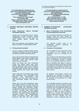 The original consolidated financial statements included herein
                                                                   are in Indonesian language.

       PT ELANG MAHKOTA TEKNOLOGI Tbk                                      PT ELANG MAHKOTA TEKNOLOGI Tbk
     (dahulu PT ELANG MAHKOTA TEKNOLOGI)                                (formerly PT ELANG MAHKOTA TEKNOLOGI)
             DAN ANAK PERUSAHAAN                                                    AND SUBSIDIARIES
       CATATAN ATAS LAPORAN KEUANGAN                                    NOTES TO THE CONSOLIDATED FINANCIAL
                   KONSOLIDASI                                                         STATEMENTS
         Tahun yang Berakhir Pada Tanggal                                      Year Ended December 31, 2009
                 31 Desember 2009                                             With comparative figures for 2008
       Dengan angka perbandingan untuk 2008                                  (Expressed In Thousands of Rupiah
         (Dinyatakan Dalam Ribuan Rupiah,                                         Unless Otherwise Stated)
              Kecuali Dinyatakan Lain)


2.   IKHTISAR KEBIJAKAN AKUNTANSI PENTING                          2.   SUMMARY OF SIGNIFICANT                  ACCOUNTING
     (lanjutan)                                                         POLICIES (continued)

     a.   Dasar Penyusunan Laporan             Keuangan                 a.   Basis of Preparation of the Consolidated
          Konsolidasi (lanjutan)                                             Financial Statements (continued)

          Laporan arus kas konsolidasi disusun dengan                        The consolidated statements of cash flows are
          menggunakan metode langsung dengan                                 prepared using the direct method by
          mengelompokkan arus kas dan setara kas                             classifying cash flows into operating, investing
          dalam aktivitas operasi, investasi      dan                        and financing activities.
          pendanaan.

          Mata uang pelaporan yang digunakan dalam                           The reporting currency used in                  the
          laporan keuangan konsolidasi adalah Rupiah.                        consolidated    financial statements              is
                                                                             Indonesian Rupiah.
     b.   Prinsip-prinsip Konsolidasi                                   b.   Principles of Consolidation

          Laporan keuangan konsolidasi meliputi laporan                      The consolidated financial statements include
          keuangan Perusahaan dan Anak Perusahaan                            the accounts of the Company and its
          yang berada di bawah kendali Perusahaan.                           Subsidiaries, which are controlled by the
                                                                             Company.
          Laba (rugi) pra-akuisisi sebelum tanggal akuisisi                  Pre-acqusition income (loss) before acquisition
          dicatat sebagai “Laba (Rugi) Pra-akuisisi Anak                     date is recognized as “Pre-acqusition Income
          Perusahaan”, dalam baris tersendiri dalam                          (Loss) of Subsidiaries” account, a separate
          laporan laba rugi konsolidasi.                                     item in the consolidated statements of income.
          Dalam hal kendali atas Anak Perusahaan                             When a Subsidiary either began or ceased to
          dimulai atau diakhiri dalam suatu tahun                            be controlled during the current year, the result
          berjalan, maka hasil usaha Anak Perusahaan                         of operations of a Subsidiary is included in the
          yang diperhitungkan dalam laporan keuangan                         consolidated financial statements only from the
          konsolidasi hanya sebatas hasil sejak kendali                      date control commenced or up to the date
          dimulai diperoleh atau sampai saat kendali                         control ceased.
          berakhir.

          Seluruh saldo akun dan transaksi yang material                     All significant inter-company accounts and
          antar perusahaan yang dikonsolidasi telah                          transactions are eliminated to present the
          dieliminasi   untuk   mencerminkan     posisi                      financial position and result of operations of
          keuangan dan hasil usaha Perusahaan dan                            the Company and Subsidiaries as a single
          Anak Perusahaan sebagai satu kesatuan                              economic entity.
          usaha.

          Selisih lebih yang tidak teridentifikasi antara                    The unidentified excesses of acquisition costs
          nilai perolehan dengan nilai wajar aset bersih                     over fair values of the net assets of acquired
          Anak Perusahaan yang diakuisisi dibukukan                          Subsidiaries are recorded as goodwill and are
          sebagai goodwill dan diamortisasi dengan                           amortized using the straight-line method over
          menggunakan metode garis lurus selama 5 dan                        5 and 20 years. Goodwill, at each reporting
          20 tahun. Goodwill, pada setiap tanggal                            date, is reviewed for an indication of
          pelaporan, akan ditelaah atas kemungkinan                          impairment in value if an event or change in
          penurunan nilai apabila terdapat kejadian atau                     condition has occurred that indicated the
          perubahan kondisi yang mengindikasikan                             goodwill carrying value has been impaired. For
          adanya kemungkinan bahwa telah terjadi                             purposes of such valuation, loss from
          penurunan nilai pada nilai buku goodwill                           impairment in value is recognized when the




                                                              20
 