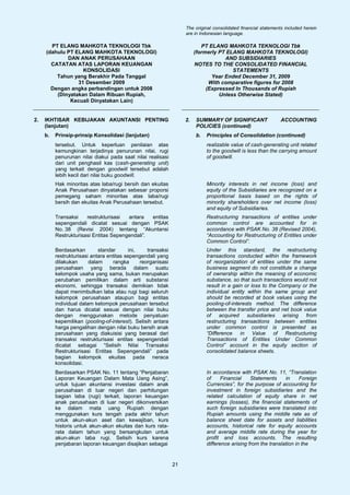 The original consolidated financial statements included herein
                                                                    are in Indonesian language.

       PT ELANG MAHKOTA TEKNOLOGI Tbk                                       PT ELANG MAHKOTA TEKNOLOGI Tbk
     (dahulu PT ELANG MAHKOTA TEKNOLOGI)                                 (formerly PT ELANG MAHKOTA TEKNOLOGI)
             DAN ANAK PERUSAHAAN                                                     AND SUBSIDIARIES
       CATATAN ATAS LAPORAN KEUANGAN                                     NOTES TO THE CONSOLIDATED FINANCIAL
                   KONSOLIDASI                                                          STATEMENTS
         Tahun yang Berakhir Pada Tanggal                                       Year Ended December 31, 2009
                 31 Desember 2009                                              With comparative figures for 2008
       Dengan angka perbandingan untuk 2008                                   (Expressed In Thousands of Rupiah
         (Dinyatakan Dalam Ribuan Rupiah,                                          Unless Otherwise Stated)
              Kecuali Dinyatakan Lain)


2.   IKHTISAR KEBIJAKAN AKUNTANSI PENTING                           2.   SUMMARY OF SIGNIFICANT                  ACCOUNTING
     (lanjutan)                                                          POLICIES (continued)
     b.   Prinsip-prinsip Konsolidasi (lanjutan)                         b.   Principles of Consolidation (continued)
          tersebut. Untuk keperluan penilaian atas                            realizable value of cash-generating unit related
          kemungkinan terjadinya penurunan nilai, rugi                        to the goodwill is less than the carrying amount
          penurunan nilai diakui pada saat nilai realisasi                    of goodwill.
          dari unit penghasil kas (cash-generating unit)
          yang terkait dengan goodwill tersebut adalah
          lebih kecil dari nilai buku goodwill.
          Hak minoritas atas laba/rugi bersih dan ekuitas                     Minority interests in net income (loss) and
          Anak Perusahaan dinyatakan sebesar proporsi                         equity of the Subsidiaries are recognized on a
          pemegang saham minoritas atas laba/rugi                             proportional basis based on the rights of
          bersih dan ekuitas Anak Perusahaan tersebut.                        minority shareholders over net income (loss)
                                                                              and equity of Subsidiaries.
          Transaksi    restrukturisasi  antara   entitas                      Restructuring transactions of entities under
          sepengendali dicatat sesuai dengan PSAK                             common control are accounted for in
          No. 38 (Revisi 2004) tentang “Akuntansi                             accordance with PSAK No. 38 (Revised 2004),
          Restrukturisasi Entitas Sepengendali”.                              “Accounting for Restructuring of Entities under
                                                                              Common Control”.
          Berdasarkan        standar       ini,    transaksi                  Under this standard, the restructuring
          restrukturisasi antara entitas sepengendali yang                    transactions conducted within the framework
          dilakukan      dalam     rangka       reorganisasi                  of reorganization of entities under the same
          perusahaan yang berada dalam suatu                                  business segment do not constitute a change
          kelompok usaha yang sama, bukan merupakan                           of ownership within the meaning of economic
          perubahan pemilikan dalam arti substansi                            substance, so that such transactions would not
          ekonomi, sehingga transaksi demikian tidak                          result in a gain or loss to the Company or the
          dapat menimbulkan laba atau rugi bagi seluruh                       individual entity within the same group and
          kelompok perusahaan ataupun bagi entitas                            should be recorded at book values using the
          individual dalam kelompok perusahaan tersebut                       pooling-of-interests method. The difference
          dan harus dicatat sesuai dengan nilai buku                          between the transfer price and net book value
          dengan menggunakan metode penyatuan                                 of acquired subsidiaries arising from
          kepemilikan (pooling-of-interest). Selisih antara                   restructuring transactions between entities
          harga pengalihan dengan nilai buku bersih anak                      under common control is presented as
          perusahaan yang diakuisisi yang berasal dari                        “Difference in Value of Restructuring
          transaksi restrukturisasi entitas sepengendali                      Transactions of Entities Under Common
          dicatat sebagai “Selisih Nilai Transaksi                            Control” account in the equity section of
          Restrukturisasi Entitas Sepengendali” pada                          consolidated balance sheets.
          bagian kelompok ekuitas pada neraca
          konsolidasi.
          Berdasarkan PSAK No. 11 tentang “Penjabaran                         In accordance with PSAK No. 11, “Translation
          Laporan Keuangan Dalam Mata Uang Asing”,                            of     Financial    Statements     in     Foreign
          untuk tujuan akuntansi investasi dalam anak                         Currencies”, for the purpose of accounting for
          perusahaan di luar negeri dan perhitungan                           investment in foreign subsidiaries and the
          bagian laba (rugi) terkait, laporan keuangan                        related calculation of equity share in net
          anak perusahaan di luar negeri dikonversikan                        earnings (losses), the financial statements of
          ke dalam mata uang Rupiah dengan                                    such foreign subsidiaries were translated into
          menggunakan kurs tengah pada akhir tahun                            Rupiah amounts using the middle rate as of
          untuk akun-akun aset dan kewajiban, kurs                            balance sheet date for assets and liabilities
          historis untuk akun-akun ekuitas dan kurs rata-                     accounts, historical rate for equity accounts
          rata dalam tahun yang bersangkutan untuk                            and average middle rate during the year for
          akun-akun laba rugi. Selisih kurs karena                            profit and loss accounts. The resulting
          penjabaran laporan keuangan disajikan sebagai                       difference arising from the translation in the


                                                               21
 