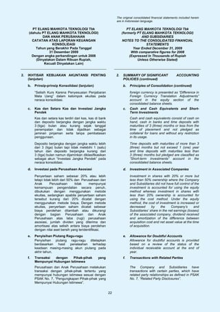 The original consolidated financial statements included herein
                                                                  are in Indonesian language.

        PT ELANG MAHKOTA TEKNOLOGI Tbk                                    PT ELANG MAHKOTA TEKNOLOGI Tbk
      (dahulu PT ELANG MAHKOTA TEKNOLOGI)                              (formerly PT ELANG MAHKOTA TEKNOLOGI)
              DAN ANAK PERUSAHAAN                                                  AND SUBSIDIARIES
        CATATAN ATAS LAPORAN KEUANGAN                                  NOTES TO THE CONSOLIDATED FINANCIAL
                    KONSOLIDASI                                                       STATEMENTS
          Tahun yang Berakhir Pada Tanggal                                    Year Ended December 31, 2009
                  31 Desember 2009                                           With comparative figures for 2008
        Dengan angka perbandingan untuk 2008                                (Expressed In Thousands of Rupiah
          (Dinyatakan Dalam Ribuan Rupiah,                                       Unless Otherwise Stated)
               Kecuali Dinyatakan Lain)


2.   IKHTISAR KEBIJAKAN AKUNTANSI PENTING                         2.   SUMMARY OF SIGNIFICANT                  ACCOUNTING
     (lanjutan)                                                        POLICIES (continued)
     b.   Prinsip-prinsip Konsolidasi (lanjutan)                       b.   Principles of Consolidation (continued)

          “Selisih Kurs Karena Penyesuaian Penjabaran                       foreign currency is presented as “Difference in
          Mata Uang” dalam kelompok ekuitas pada                            Foreign Currency Translation Adjustments”
          neraca konsolidasi.                                               account in the equity section of the
                                                                            consolidated balance sheets.
     c.   Kas dan Setara Kas dan Investasi Jangka                      c.   Cash and Cash Equivalents and Short-
          Pendek                                                            Term Investments
          Kas dan setara kas terdiri dari kas, kas di bank                  Cash and cash equivalents consist of cash on
          dan deposito berjangka dengan jangka waktu                        hand, cash in banks and time deposits with
          3 (tiga) bulan atau kurang sejak tanggal                          maturities of 3 (three) months or less from the
          penempatan dan tidak dijadikan sebagai                            time of placement and not pledged as
          jaminan pinjaman serta tanpa pembatasan                           collateral for loans and without any restriction
          penggunaan.                                                       in its usage.

          Deposito berjangka dengan jangka waktu lebih                      Time deposits with maturities of more than 3
          dari 3 (tiga) bulan tapi tidak melebihi 1 (satu)                  (three) months but not exceed 1 (one) year
          tahun dan deposito berjangka kurang dari                          and time deposits with maturities less than
          3 (tiga) bulan namun dijaminkan diklasifikasikan                  3 (three) months but pledged are classified as
          sebagai akun “Investasi Jangka Pendek” pada                       ”Short-term Investments” account in the
          neraca konsolidasi.                                               consolidated balance sheets.

     d.   Investasi pada Perusahaan Asosiasi                           d.   Investment in Associated Companies

          Penyertaan saham sebesar 20% atau lebih                           Investment in shares with 20% or more but
          tetapi tidak lebih dari 50% dan Perusahaan dan                    less than 50% ownership where the Company
          Anak       Perusahaan       tidak    mempunyai                    and Subsidiaries did not have full control of the
          kemampuan pengendalian secara penuh,                              investment is accounted for using the equity
          dibukukan dengan menggunakan metode                               method whereas investment in shares with
          ekuitas, sedangkan apabila penyertaan saham                       less than 20% ownership is accounted for
          tersebut kurang dari 20% dicatat dengan                           using the cost method. Under the equity
          menggunakan metode biaya. Dengan metode                           method, the cost of investment is increased or
          ekuitas, penyertaan saham dicatat sebesar                         decreased       by   the     Company’s       and
          biaya perolehan ditambah atau dikurangi                           Subsidiaries’ share in the net earnings (losses)
          dengan bagian Perusahaan dan Anak                                 of the associated company, dividend received
          Perusahaan atas laba (rugi) perusahaan                            and amortization of the difference between
          asosiasi, jumlah dividen yang diterima dan                        acquisition cost and net asset value at the time
          amortisasi atas selisih antara biaya perolehan                    of acquisition.
          dengan nilai aset bersih yang teridentifikasi.
     e.   Penyisihan Piutang Ragu-ragu                                 e.   Allowance for Doubtful Accounts
          Penyisihan piutang ragu-ragu ditetapkan                           Allowance for doubtful accounts is provided
          berdasarkan   hasil  penelaahan terhadap                          based on a review of the status of the
          keadaan masing-masing akun piutang pada                           individual receivable account at the end of
          akhir tahun.                                                      year.
     f.   Transaksi  dengan    Pihak-pihak          yang               f.   Transactions with Related Parties
          Mempunyai Hubungan Istimewa
          Perusahaan dan Anak Perusahaan melakukan                          The Company and Subsidiaries have
          transaksi dengan pihak-pihak tertentu yang                        transactions with certain parties, which have
          mempunyai hubungan istimewa sesuai dengan                         related party relationships as defined in PSAK
          PSAK No. 7, “Pengungkapan Pihak-pihak yang                        No. 7, “Related Party Disclosures”.
          Mempunyai Hubungan Istimewa”.


                                                             22
 
