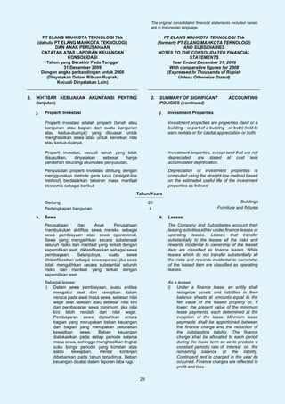 The original consolidated financial statements included herein
                                                                   are in Indonesian language.

        PT ELANG MAHKOTA TEKNOLOGI Tbk                                     PT ELANG MAHKOTA TEKNOLOGI Tbk
      (dahulu PT ELANG MAHKOTA TEKNOLOGI)                               (formerly PT ELANG MAHKOTA TEKNOLOGI)
              DAN ANAK PERUSAHAAN                                                   AND SUBSIDIARIES
        CATATAN ATAS LAPORAN KEUANGAN                                   NOTES TO THE CONSOLIDATED FINANCIAL
                    KONSOLIDASI                                                        STATEMENTS
          Tahun yang Berakhir Pada Tanggal                                     Year Ended December 31, 2009
                  31 Desember 2009                                            With comparative figures for 2008
        Dengan angka perbandingan untuk 2008                                 (Expressed In Thousands of Rupiah
          (Dinyatakan Dalam Ribuan Rupiah,                                        Unless Otherwise Stated)
               Kecuali Dinyatakan Lain)


2.   IKHTISAR KEBIJAKAN AKUNTANSI PENTING                          2.   SUMMARY OF SIGNIFICANT                  ACCOUNTING
     (lanjutan)                                                         POLICIES (continued)

     j.   Properti Investasi                                            j.   Investment Properties

          Properti investasi adalah properti (tanah atau                     Investment properties are properties (land or a
          bangunan atau bagian dari suatu bangunan                           building - or part of a building - or both) held to
          atau kedua-duanya) yang dikuasai untuk                             earn rentals or for capital appreciation or both.
          menghasilkan sewa atau untuk kenaikan nilai
          atau kedua-duanya.

          Properti investasi, kecuali tanah yang tidak                       Investment properties, except land that are not
          disusutkan,    dinyatakan    sebesar    harga                      depreciated, are stated at cost less
          perolehan dikurangi akumulasi penyusutan.                          accumulated depreciation.
          Penyusutan properti investasi dihitung dengan                      Depreciation of investment properties is
          menggunakan metode garis lurus (straight-line                      computed using the straight-line method based
          method) berdasarkan taksiran masa manfaat                          on the estimated useful life of the investment
          ekonomis sebagai berikut:                                          properties as follows:
                                                         Tahun/Years

          Gedung                                                  20                                                 Buildings
          Perlengkapan bangunan                                   4                                      Furniture and fixtures

     k.   Sewa                                                          k.   Leases
          Perusahaan        dan      Anak      Perusahaan                    The Company and Subsidiaries account their
          membukukan aktifitas sewa mereka sebagai                           leasing activities either under finance leases or
          sewa pembiayaan atau sewa operasional.                             operating leases. Leases that transfer
          Sewa yang mengalihkan secara substansial                           substantially to the lessee all the risks and
          seluruh risiko dan manfaat yang terkait dengan                     rewards incidental to ownership of the leased
          kepemilikan aset, diklasifikasikan sebagai sewa                    item are classified as finance leases. While
          pembiayaan.       Selanjutnya,    suatu     sewa                   leases which do not transfer substantially all
          diklasifikasikan sebagai sewa operasi, jika sewa                   the risks and rewards incidental to ownership
          tidak mengalihkan secara substantial seluruh                       of the leased item are classified as operating
          risiko dan manfaat yang terkait dengan                             leases.
          kepemilikan aset.
          Sebagai lessee:                                                    As a lessee:
          i) Dalam sewa pembiayaan, suatu entitas                            i) Under a finance lease, an entity shall
             mengakui aset dan kewajiban dalam                                   recognize assets and liabilities in their
             neraca pada awal masa sewa, sebesar nilai                           balance sheets at amounts equal to the
             wajar aset sewaan atau sebesar nilai kini                           fair value of the leased property or, if
             dari pembayaran sewa minimum, jika nilai                            lower, the present value of the minimum
             kini lebih rendah dari nilai wajar.                                 lease payments, each determined at the
             Pembayaran sewa dipisahkan antara                                   inception of the lease. Minimum lease
             bagian yang merupakan beban keuangan                                payments shall be apportioned between
             dan bagian yang merupakan pelunasan                                 the finance charge and the reduction of
             kewajiban    sewa.    Beban     keuangan                            the outstanding liability. The finance
             dialokasikan pada setiap periode selama                             charge shall be allocated to each period
             masa sewa, sehingga menghasilkan tingkat                            during the lease term so as to produce a
             suku bunga periodik yang konstan atas                               constant periodic rate of interest on the
             saldo     kewajiban.  Rental     kontinjen                          remaining balance of the liability.
             dibebankan pada tahun terjadinya. Beban                             Contingent rent is charged in the year its
             keuangan dicatat dalam laporan laba rugi.                           occurred. Finance charges are reflected in
                                                                                 profit and loss.

                                                             26
 