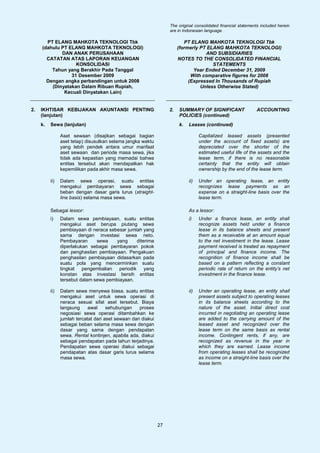 The original consolidated financial statements included herein
                                                                   are in Indonesian language.

       PT ELANG MAHKOTA TEKNOLOGI Tbk                                      PT ELANG MAHKOTA TEKNOLOGI Tbk
     (dahulu PT ELANG MAHKOTA TEKNOLOGI)                                (formerly PT ELANG MAHKOTA TEKNOLOGI)
             DAN ANAK PERUSAHAAN                                                    AND SUBSIDIARIES
       CATATAN ATAS LAPORAN KEUANGAN                                    NOTES TO THE CONSOLIDATED FINANCIAL
                   KONSOLIDASI                                                         STATEMENTS
         Tahun yang Berakhir Pada Tanggal                                      Year Ended December 31, 2009
                 31 Desember 2009                                             With comparative figures for 2008
       Dengan angka perbandingan untuk 2008                                  (Expressed In Thousands of Rupiah
         (Dinyatakan Dalam Ribuan Rupiah,                                         Unless Otherwise Stated)
              Kecuali Dinyatakan Lain)


2.   IKHTISAR KEBIJAKAN AKUNTANSI PENTING                          2.   SUMMARY OF SIGNIFICANT                  ACCOUNTING
     (lanjutan)                                                         POLICIES (continued)
     k.   Sewa (lanjutan)                                               k.   Leases (continued)

                Aset sewaan (disajikan sebagai bagian                              Capitalized leased assets (presented
                aset tetap) disusutkan selama jangka waktu                         under the account of fixed assets) are
                yang lebih pendek antara umur manfaat                              depreciated over the shorter of the
                aset sewaan dan periode masa sewa, jika                            estimated useful life of the assets and the
                tidak ada kepastian yang memadai bahwa                             lease term, if there is no reasonable
                entitas tersebut akan mendapatkan hak                              certainty that the entity will obtain
                kepemilikan pada akhir masa sewa.                                  ownership by the end of the lease term.

          ii)   Dalam sewa operasi, suatu entitas                            ii)   Under an operating lease, an entity
                mengakui pembayaran sewa sebagai                                   recognizes lease payments as an
                beban dengan dasar garis lurus (straight-                          expense on a straight-line basis over the
                line basis) selama masa sewa.                                      lease term.

          Sebagai lessor:                                                    As a lessor:
          i)    Dalam sewa pembiayaan, suatu entitas                         i)    Under a finance lease, an entity shall
                mengakui aset berupa piutang sewa                                  recognize assets held under a finance
                pembiayaan di neraca sebesar jumlah yang                           lease in its balance sheets and present
                sama dengan investasi sewa neto.                                   them as a receivable at an amount equal
                Pembayaran      sewa    yang     diterima                          to the net investment in the lease. Lease
                diperlakukan sebagai pembayaran pokok                              payment received is treated as repayment
                dan penghasilan pembiayaan. Pengakuan                              of principal and finance income. The
                penghasilan pembiayaan didasarkan pada                             recognition of finance income shall be
                suatu pola yang mencerminkan suatu                                 based on a pattern reflecting a constant
                tingkat pengembalian periodik yang                                 periodic rate of return on the entity’s net
                konstan atas investasi bersih entitas                              investment in the finance lease.
                tersebut dalam sewa pembiayaan.

          ii)   Dalam sewa menyewa biasa, suatu entitas                      ii)   Under an operating lease, an entity shall
                mengakui aset untuk sewa operasi di                                present assets subject to operating leases
                neraca sesuai sifat aset tersebut. Biaya                           in its balance sheets according to the
                langsung     awal     sehubungan    proses                         nature of the asset. Initial direct cost
                negosiasi sewa operasi ditambahkan ke                              incurred in negotiating an operating lease
                jumlah tercatat dari aset sewaan dan diakui                        are added to the carrying amount of the
                sebagai beban selama masa sewa dengan                              leased asset and recognized over the
                dasar yang sama dengan pendapatan                                  lease term on the same basis as rental
                sewa. Rental kontinjen, apabila ada, diakui                        income. Contingent rents, if any, are
                sebagai pendapatan pada tahun terjadinya.                          recognized as revenue in the year in
                Pendapatan sewa operasi diakui sebagai                             which they are earned. Lease income
                pendapatan atas dasar garis lurus selama                           from operating leases shall be recognized
                masa sewa.                                                         as income on a straight-line basis over the
                                                                                   lease term.




                                                              27
 