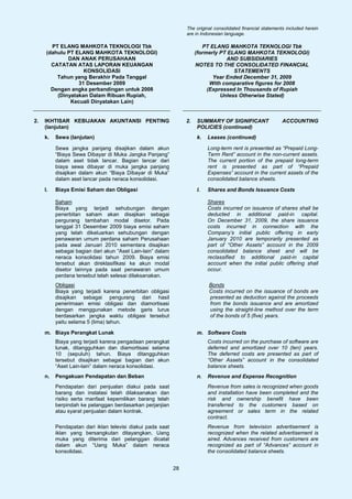 The original consolidated financial statements included herein
                                                                 are in Indonesian language.

        PT ELANG MAHKOTA TEKNOLOGI Tbk                                   PT ELANG MAHKOTA TEKNOLOGI Tbk
      (dahulu PT ELANG MAHKOTA TEKNOLOGI)                             (formerly PT ELANG MAHKOTA TEKNOLOGI)
              DAN ANAK PERUSAHAAN                                                 AND SUBSIDIARIES
        CATATAN ATAS LAPORAN KEUANGAN                                 NOTES TO THE CONSOLIDATED FINANCIAL
                    KONSOLIDASI                                                      STATEMENTS
          Tahun yang Berakhir Pada Tanggal                                   Year Ended December 31, 2009
                  31 Desember 2009                                          With comparative figures for 2008
        Dengan angka perbandingan untuk 2008                               (Expressed In Thousands of Rupiah
          (Dinyatakan Dalam Ribuan Rupiah,                                      Unless Otherwise Stated)
               Kecuali Dinyatakan Lain)


2.   IKHTISAR KEBIJAKAN AKUNTANSI PENTING                        2.   SUMMARY OF SIGNIFICANT                  ACCOUNTING
     (lanjutan)                                                       POLICIES (continued)
     k.   Sewa (lanjutan)                                             k.   Leases (continued)

          Sewa jangka panjang disajikan dalam akun                         Long-term rent is presented as “Prepaid Long-
          “Biaya Sewa Dibayar di Muka Jangka Panjang”                      Term Rent” account in the non-current assets.
          dalam aset tidak lancar. Bagian lancar dari                      The current portion of the prepaid long-term
          biaya sewa dibayar di muka jangka panjang                        rent is presented as part of “Prepaid
          disajikan dalam akun “Biaya Dibayar di Muka”                     Expenses” account in the current assets of the
          dalam aset lancar pada neraca konsolidasi.                       consolidated balance sheets.

     l.   Biaya Emisi Saham dan Obligasi                              l.   Shares and Bonds Issuance Costs

          Saham                                                            Shares
          Biaya yang terjadi sehubungan dengan                             Costs incurred on issuance of shares shall be
          penerbitan saham akan disajikan sebagai                          deducted in additional paid-in capital.
          pergurang tambahan modal disetor. Pada                           On December 31, 2009, the share issuance
          tanggal 31 Desember 2009 biaya emisi saham                       costs incurred in connection with the
          yang telah dikeluarkan sehubungan dengan                         Company’s initial public offering in early
          penawaran umum perdana saham Perusahaan                          January 2010 are temporarily presented as
          pada awal Januari 2010 sementara disajikan                       part of “Other Assets” account in the 2009
          sebagai bagian dari akun “Aset Lain-lain” dalam                  consolidated balance sheet and will be
          neraca konsolidasi tahun 2009. Biaya emisi                       reclassified to additional paid-in capital
          tersebut akan direklasifikasi ke akun modal                      account when the initial public offering shall
          disetor lainnya pada saat penawaran umum                         occur.
          perdana tersebut telah selesai dilaksanakan.
          Obligasi                                                         Bonds
          Biaya yang terjadi karena penerbitan obligasi                    Costs incurred on the issuance of bonds are
          disajikan sebagai pengurang dari hasil                           presented as deduction against the proceeds
          penerimaan emisi obligasi dan diamortisasi                       from the bonds issuance and are amortized
          dengan menggunakan metode garis lurus                            using the straight-line method over the term
          berdasarkan jangka waktu obligasi tersebut                       of the bonds of 5 (five) years.
          yaitu selama 5 (lima) tahun.

     m. Biaya Perangkat Lunak                                         m. Software Costs
          Biaya yang terjadi karena pengadaan perangkat                    Costs incurred on the purchase of software are
          lunak, ditangguhkan dan diamortisasi selama                      deferred and amortized over 10 (ten) years.
          10 (sepuluh) tahun. Biaya ditangguhkan                           The deferred costs are presented as part of
          tersebut disajikan sebagai bagian dari akun                      “Other Assets” account in the consolidated
          “Aset Lain-lain” dalam neraca konsolidasi.                       balance sheets.
     n.   Pengakuan Pendapatan dan Beban                              n.   Revenue and Expense Recognition
          Pendapatan dari penjualan diakui pada saat                       Revenue from sales is recognized when goods
          barang dan instalasi telah dilaksanakan dan                      and installation have been completed and the
          risiko serta manfaat kepemilikan barang telah                    risk and ownership benefit have been
          berpindah ke pelanggan berdasarkan perjanjian                    transferred to the customers based on
          atau syarat penjualan dalam kontrak.                             agreement or sales term in the related
                                                                           contract.
          Pendapatan dari iklan televisi diakui pada saat                  Revenue from television advertisement is
          iklan yang bersangkutan ditayangkan. Uang                        recognized when the related advertisement is
          muka yang diterima dari pelanggan dicatat                        aired. Advances received from customers are
          dalam akun “Uang Muka” dalam neraca                              recognized as part of “Advances” account in
          konsolidasi.                                                     the consolidated balance sheets.


                                                            28
 