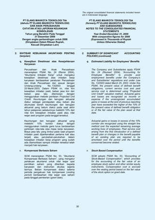 The original consolidated financial statements included herein
                                                                  are in Indonesian language.

       PT ELANG MAHKOTA TEKNOLOGI Tbk                                     PT ELANG MAHKOTA TEKNOLOGI Tbk
     (dahulu PT ELANG MAHKOTA TEKNOLOGI)                               (formerly PT ELANG MAHKOTA TEKNOLOGI)
             DAN ANAK PERUSAHAAN                                                   AND SUBSIDIARIES
       CATATAN ATAS LAPORAN KEUANGAN                                   NOTES TO THE CONSOLIDATED FINANCIAL
                   KONSOLIDASI                                                        STATEMENTS
         Tahun yang Berakhir Pada Tanggal                                     Year Ended December 31, 2009
                 31 Desember 2009                                            With comparative figures for 2008
       Dengan angka perbandingan untuk 2008                                 (Expressed In Thousands of Rupiah
         (Dinyatakan Dalam Ribuan Rupiah,                                        Unless Otherwise Stated)
              Kecuali Dinyatakan Lain)


2.   IKHTISAR KEBIJAKAN AKUNTANSI PENTING                         2.   SUMMARY OF SIGNIFICANT                  ACCOUNTING
     (lanjutan)                                                        POLICIES (continued)

     q.   Kewajiban Diestimasi atas Kesejahteraan                      q.   Estimated Liability for Employees’ Benefits
          Karyawan

          Perusahaan       dan      Anak       Perusahaan                   The Company and Subsidiaries apply PSAK
          menerapkan PSAK No. 24 (Revisi 2004),                             No. 24 (Revised 2004), “Accounting for
          “Akuntansi Imbalan Kerja” untuk mengakui                          Employee      Benefits”    to    provide   post
          kewajiban diestimasi atas imbalan kerja                           employment benefits under the Company’s
          karyawan berdasarkan peraturan Perusahaan                         and Subsidiaries’ regulations and under Law
          dan Anak Perusahaan dan sesuai dengan                             No. 13/2003 dated March 25, 2003. Under this
          Undang-undang          No. 13/2003       tanggal                  PSAK, the present value of defined benefit
          25 Maret 2003. Dalam PSAK ini, nilai kini                         obligations, current service cost and past
          kewajiban imbalan pasti, beban jasa kini dan                      service cost is determined using “Projected
          beban      jasa   lalu     ditentukan    dengan                   Unit Credit” valuation method. Actuarial gains
          menggunakan metode penilaian Projected Unit                       and losses are recognized as income or
          Credit. Keuntungan dan kerugian aktuarial                         expense if the unrecognized accumulated
          diakui sebagai pendapatan atau beban jika                         gains or losses at the end of previous reporting
          akumulasi bersih keuntungan dan kerugian                          year have exceeded the higher of the 10% of
          aktuarial yang belum diakui pada saat akhir                       the present value of defined benefit obligation
          tahun pelaporan sebelumnya melebihi 10% dari                      or of the fair value of the plan asset at that
          nilai kini kewajiban imbalan pasti atau nilai                     date.
          wajar aset program pada tanggal tersebut.

          Keuntungan dan kerugian aktuarial yang                            Actuarial gains or losses in excess of the 10%
          melebihi    10%     koridor   diakui   dengan                     corridor are recognized using the straight line
          menggunakan metode garis lurus berdasarkan                        method over the expected remaining average
          perkiraan rata-rata sisa masa kerja karyawan.                     working lives of employees. Past service cost
          Biaya jasa lalu yang timbul pada saat program                     arising from the first introduction of a defined
          imbalan pasti diperkenalkan pertama kali atau                     benefit plan or changes in the benefit payable
          terjadi atau perubahan-perubahan dalam                            of an existing plan are required to be
          kewajiban imbalan kerja program yang sudah                        amortized over the period until the benefits
          ada diamortisasi sampai imbalan tersebut telah                    concerned become vested.
          menjadi hak karyawan.

     r.   Kompensasi Berbasis Saham                                    r.   Stock Based Compensation

          SCM menerapkan PSAK No. 53, “Akuntansi                            SCM adopts PSAK No. 53, “Accounting of
          Kompensasi Berbasis Saham”, yang mengatur                         Stock-Based Compensation”, which provides
          perlakuan akuntansi untuk nilai wajar opsi                        for the accounting of the fair value of an
          pemilikan saham yang diberikan kepada                             employee stock option and other similar equity
          karyawan dan instrumen ekuitas sejenis                            instruments. Compensation cost is accrued
          lainnya. Beban kompensasi diakui selama                           over the vesting period based on the fair value
          periode pengakuan hak kompensasi (vesting                         of the stock option on grant date.
          period) berdasarkan nilai wajar opsi saham
          pada tanggal pemberian (grant date).




                                                             30
 
