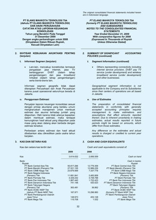 The original consolidated financial statements included herein
                                                                 are in Indonesian language.

        PT ELANG MAHKOTA TEKNOLOGI Tbk                                   PT ELANG MAHKOTA TEKNOLOGI Tbk
      (dahulu PT ELANG MAHKOTA TEKNOLOGI)                             (formerly PT ELANG MAHKOTA TEKNOLOGI)
              DAN ANAK PERUSAHAAN                                                 AND SUBSIDIARIES
        CATATAN ATAS LAPORAN KEUANGAN                                 NOTES TO THE CONSOLIDATED FINANCIAL
                    KONSOLIDASI                                                      STATEMENTS
          Tahun yang Berakhir Pada Tanggal                                   Year Ended December 31, 2009
                  31 Desember 2009                                          With comparative figures for 2008
        Dengan angka perbandingan untuk 2008                               (Expressed In Thousands of Rupiah
          (Dinyatakan Dalam Ribuan Rupiah,                                      Unless Otherwise Stated)
               Kecuali Dinyatakan Lain)


2.   IKHTISAR KEBIJAKAN AKUNTANSI PENTING                        2.   SUMMARY OF SIGNIFICANT                  ACCOUNTING
     (lanjutan)                                                       POLICIES (continued)

     t.    Informasi Segmen (lanjutan)                                t.      Segment Information (continued)

           •   Lain-lain, mencakup konektivitas termasuk                      •   Others representing connectivity including
               pengadaan jasa internet, jasa TV                                   internet service provision, DVBT pay TV
               berlangganan       DVBT   (dalam     tahap                         service (under development) and wireless
               pengembangan) dan jasa broadband                                   broadband service (under development)
               nirkabel (dalam tahap pengembangan)                                and other businesses.
               serta bisnis-bisnis lain.

           Informasi segmen geografis tidak dapat                             Geographical segment information is not
           diterapkan Perusahaan dan Anak Perusahaan                          applicable to the Company and its Subsidiaries
           karena pusat operasional seluruhnya berada di                      since their centers of operations are all based
           Jakarta.                                                           in Jakarta.

     u.    Penggunaan Estimasi                                        u.      Use of Estimates

           Penyajian laporan keuangan konsolidasi sesuai                      The preparation of consolidated financial
           dengan prinsip akuntansi yang berlaku umum                         statements in conformity with generally
           mengharuskan manajemen untuk membuat                               accepted accounting principles requires
           estimasi dan asumsi terhadap jumlah yang                           management to make estimations and
           dilaporkan. Oleh karena tidak adanya kepastian                     assumptions that affect amounts reported
           dalam membuat estimasi, maka terdapat                              therein. Due to inherent uncertainty in making
           kemungkinan hasil aktual yang dilaporkan pada                      estimates, actual results reported in future
           masa yang akan datang akan berbeda dengan                          periods might be based on amounts, which
           estimasi tersebut.                                                 differ from those estimates.

           Perbedaan antara estimasi dan hasil aktual                         Any difference on the estimates and actual
           dibebankan atau dikreditkan pada usaha tahun                       results is charged or credited to current year
           berjalan.                                                          operations.

3.   KAS DAN SETARA KAS                                          3.   CASH AND CASH EQUIVALENTS

     Kas dan setara kas terdiri dari:                                 Cash and cash equivalents consist of:
                                                  2009                2008

     Kas                                           3.614.632               2.856.559                             Cash on hand

     Bank:                                                                                                      Cash in banks:
       Rupiah                                                                                                       Rupiah
         PT Bank Central Asia Tbk                 55.817.266           12.779.359               PT Bank Central Asia Tbk
         PT Bank Mandiri (Persero) Tbk            27.521.155           12.989.226          PT Bank Mandiri (Persero) Tbk
         PT Bank CIMB Niaga Tbk                   23.679.569            7.337.778               PT Bank CIMB Niaga Tbk
         PT Bank Negara Indonesia                                                              PT Bank Negara Indonesia
           (Persero) Tbk                          11.681.841               2.483.959                     (Persero) Tbk
         PT Bank Permata Tbk                       4.429.242               4.748.788                PT Bank Permata Tbk
         PT Bank Pan Indonesia Tbk                 1.967.440               1.722.423          PT Bank Pan Indonesia Tbk
         PT Bank Danamon Indonesia Tbk               741.156                 420.023     PT Bank Danamon Indonesia Tbk
         PT Bank Tabungan Negara                                                              PT Bank Tabungan Negara
           (Persero) Tbk                            363.481                  36.862                      (Persero) Tbk
         PT Bank OCBC NISP Tbk                                                                  PT Bank OCBC NISP Tbk
           (dahulu PT Bank NISP Tbk)                167.971            10.296.983         (formerly PT Bank NISP Tbk)
         PT Bank Pembangunan Daerah                                                       PT Bank Pembangunan Daerah
           Jawa Timur                               148.973                 453.128                        Jawa Timur
         PT Bank Mega Tbk                           115.708                   1.532                   PT Bank Mega Tbk


                                                            32
 