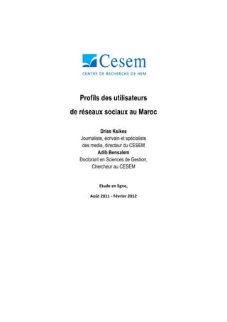 Profils des utilisateurs
de réseaux sociaux au Maroc

            Driss Ksikes
  Journaliste, écrivain et spécialiste
   des media, directeur du CESEM
           Adib Bensalem
  Doctorant en Sciences de Gestion,
        Chercheur au CESEM


            Etude en ligne,

       Août 2011 - Février 2012
 