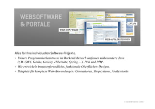 Alles für Ihre individuellen Software-Projekte.
› Unsere Programmierkenntnisse im Backend-Bereich umfassen insbesondere Java
  (z.B. GWT, Grails, Groovy, Hibernate, Spring, ...), Perl und PHP.
› Wir entwickeln benutzerfreundliche, funktionale Oberflächen-Designs.
› Beispiele für komplexe Web-Anwendungen: Generatoren, Shopsysteme, Analysetools




                                                                             © //SEIBERT/MEDIA GMBH
 