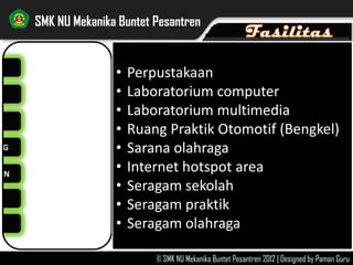 NG
AN
SMK NU Mekanika Buntet Pesantren
© SMK NU Mekanika Buntet Pesantren 2012 | Designed by Paman Guru
FASILITAS >>
• Perpustakaan
• Laboratorium computer
• Laboratorium multimedia
• Ruang Praktik Otomotif (Bengkel)
• Sarana olahraga
• Internet hotspot area
• Seragam sekolah
• Seragam praktik
• Seragam olahraga
 