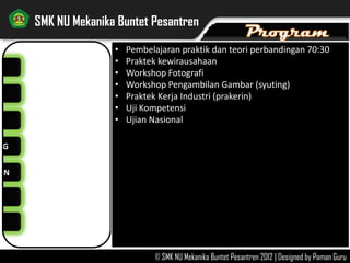NG
AN
SMK NU Mekanika Buntet Pesantren
© SMK NU Mekanika Buntet Pesantren 2012 | Designed by Paman Guru
PROGRAM-PROGRAM:
RUTIN >>
• Kegiatan pembelajaran praktikum 70%
• Organisasi Siswa
• Praktik Kerja Industri (Prakerin)
• Ujian Nasional Tulis
• Uji Kompetensi Keahlian
INSIDENTAL >>
• Workshop/pelatihan produktif
• Kunjungan Kerja Industri (KKI)
• Servis sepeda motor gratis
• Pekan Olah Raga Antarkelas
LAIN-LAIN >>
• Masa Orientasi Siswa
• Peringatan Hari Besar Islam (PHBI)
• Peringatan Hari Kemerdekaan RI
 