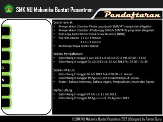 NG
AN
SMK NU Mekanika Buntet Pesantren
© SMK NU Mekanika Buntet Pesantren 2012 | Designed by Paman Guru
Syarat-syarat:
• Menyerahkan 3 lembar Photo copy Ijazah SMP/MTs yang telah dilegalisir
• Menyerahkan 3 lembar Photo copy SKHUN SMP/MTs yang telah dilegalisir
• Foto copy Kartu Nomor Induk Siswa Nasional (NISN)
• Pas Foto ukuran 3 x 4 = 4 lembar
2 x 3 = 2 lembar
• Membayar biaya seleksi masuk
Waktu Pendaftaran:
• Gelombang I: tanggal 3 Juni 2013 s.d. 04 Juli 2013 Pkl. 07.00 – 13.30
• Gelombang II: tanggal 05 Juli 2013 s.d. 25 Juli 2013 Pkl. 07.00 – 13.30
Seleksi Masuk:
• Gelombang I: tanggal 06 Juli 2013 Pukul 08.00 s.d. selesai
• Gelombang II: tanggal 19 Agustus 2013 Pukul 08.00 s.d. selesai
• Materi: Bahasa Indonesia, Bahasa Inggris, Pengetahuan Umum dan Agama
Daftar Ulang
• Gelombang I: tanggal 07 Juli s.d. 11 Juli 2013
• Gelombang II: tanggal 20 Agustus s.d. 25 Agustus 2013
 