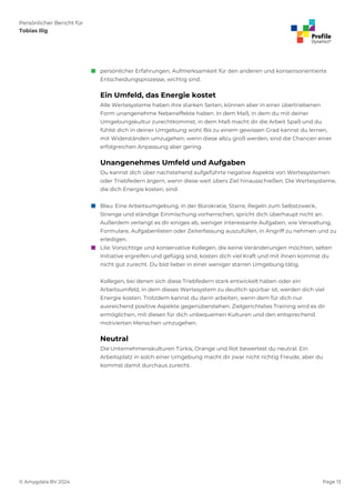 Persönlicher Bericht für
Tobias Ilig
© Amygdala BV 2024 Page 13
 persönlicher Erfahrungen, Aufmerksamkeit für den anderen und konsensorientierte
Entscheidungsprozesse, wichtig sind.
Ein Umfeld, das Energie kostet
Alle Wertesysteme haben ihre starken Seiten, können aber in einer übertriebenen
Form unangenehme Nebeneffekte haben. In dem Maß, in dem du mit deiner
Umgebungskultur zurechtkommst, in dem Maß macht dir die Arbeit Spaß und du
fühlst dich in deiner Umgebung wohl. Bis zu einem gewissen Grad kannst du lernen,
mit Widerständen umzugehen; wenn diese allzu groß werden, sind die Chancen einer
erfolgreichen Anpassung aber gering.
Unangenehmes Umfeld und Aufgaben
Du kannst dich über nachstehend aufgeführte negative Aspekte von Wertesystemen
oder Triebfedern ärgern, wenn diese weit übers Ziel hinausschießen. Die Wertesysteme,
die dich Energie kosten, sind:
 Blau: Eine Arbeitsumgebung, in der Bürokratie, Starre, Regeln zum Selbstzweck,
Strenge und ständige Einmischung vorherrschen, spricht dich überhaupt nicht an.
Außerdem verlangt es dir einiges ab, weniger interessante Aufgaben, wie Verwaltung,
Formulare, Aufgabenlisten oder Zeiterfassung auszufüllen, in Angriff zu nehmen und zu
erledigen.
 Lila: Vorsichtige und konservative Kollegen, die keine Veränderungen möchten, selten
Initiative ergreifen und gefügig sind, kosten dich viel Kraft und mit ihnen kommst du
nicht gut zurecht. Du bist lieber in einer weniger starren Umgebung tätig.
Kollegen, bei denen sich diese Triebfedern stark entwickelt haben oder ein
Arbeitsumfeld, in dem dieses Wertesystem zu deutlich spürbar ist, werden dich viel
Energie kosten. Trotzdem kannst du darin arbeiten, wenn dem für dich nur
ausreichend positive Aspekte gegenüberstehen. Zielgerichtetes Training wird es dir
ermöglichen, mit diesen für dich unbequemen Kulturen und den entsprechend
motivierten Menschen umzugehen.
Neutral
Die Unternehmenskulturen Türkis, Orange und Rot bewertest du neutral. Ein
Arbeitsplatz in solch einer Umgebung macht dir zwar nicht richtig Freude, aber du
kommst damit durchaus zurecht.
 