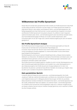 Persönlicher Bericht für
Tobias Ilig
© Amygdala BV 2024 Page 2
Willkommen bei Profile Dynamics®
Dieser Bericht enthält dein persönliches Profil, erstellt von Profile Dynamics®. Das Profil
wurde aufgrund deiner Antworten auf die Fragen von Profile Dynamics® erstellt. Es
zeigt deine Werte in den sieben verschiedenen Denk- und Verhaltenssystemen, die
farbig dargestellt sind. Das Profil wird dir in einem persönlichen Gespräch mit einem
zertifizierten Profile Dynamics®-Consultant erläutert. Du erfährst in dem Gespräch,
welche Antriebsmuster, Denk- und Verhaltenssysteme dein berufliches Handeln leiten.
Auch die Widerstände gegen Einflüsse von Außen werden besprochen. Dein
Consultant geht mit dir der Frage nach, welche Arbeitsumgebung für dich am besten
geeignet ist.
Die Profile Dynamics®-Analyse
Die Profile Dynamics®-Analyse basiert auf dem Entwicklungsmodell von Clare W.
Graves, der ein Vertreter der humanistischen Psychologie war.
In Graves' Vision hat sich der Mensch nach einem festen Evolutionsmuster an eine
immer komplexere Umwelt angepasst. Er unterschied sieben intuitiv erkennbare
psychologische Wertesysteme.
Die Wertesysteme, die Graves in seinem Modell beschrieb, umfassen die komplette
Weltsicht von Menschen. Mit Weltsicht sind deine Persönlichkeit, Antriebsmuster und
Verhaltensmotive gemeint und wie sich diese in Überzeugungen, Denkweisen und
sichtbarem Verhalten äußert oder äußern.
Die Profile Dynamics®-Analyse zeigt dir, inwiefern du dich mit den Wertesystemen aus
dem Entwicklungsmodell identifizieren und inwiefern du zu den Wertesystemen in
den Widerstand gehst. Die Profile Dynamics®-Analyse befasst sich im Kern mit
beruflichen Situationen und deinem beruflichen Handeln. Es ist aber gut möglich, dass
du dich auch in anderen Situationen wiedererkennst.
Dein persönlicher Bericht
In deinem Bericht findest du eine Ausdrucks- und Widerstandsgrafik. Die Grafik
„Ausdruck“ stellt dar, welche Antriebsmuster und Werte du in beruflichen Situationen
und möglicherweise auch in Alltagssituationen bevorzugst. Je höher du punktest,
desto deutlicher ist deine Vorliebe für eine bestimmte Denk- und Handlungsweise. Aus
der Grafik „Widerstand“ lässt sich ablesen, mit welchen Denk- und Handlungsweisen
im Umfeld du dich schwertust. Die Energiebilanz zeigt auf, in welcher Umgebung du
am besten arbeiten kannst und am meisten Energie gewinnst und in welchem Umfeld
du eher Energie verlierst.
 