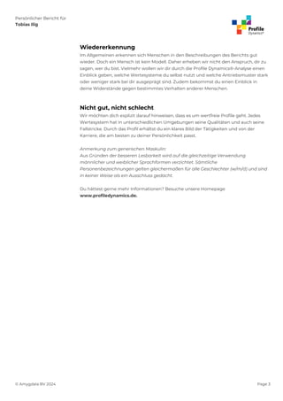 Persönlicher Bericht für
Tobias Ilig
© Amygdala BV 2024 Page 3
Wiedererkennung
Im Allgemeinen erkennen sich Menschen in den Beschreibungen des Berichts gut
wieder. Doch ein Mensch ist kein Modell. Daher erheben wir nicht den Anspruch, dir zu
sagen, wer du bist. Vielmehr wollen wir dir durch die Profile Dynamics®-Analyse einen
Einblick geben, welche Wertesysteme du selbst nutzt und welche Antriebsmuster stark
oder weniger stark bei dir ausgeprägt sind. Zudem bekommst du einen Einblick in
deine Widerstände gegen bestimmtes Verhalten anderer Menschen.
Nicht gut, nicht schlecht
Wir möchten dich explizit darauf hinweisen, dass es um wertfreie Profile geht. Jedes
Wertesystem hat in unterschiedlichen Umgebungen seine Qualitäten und auch seine
Fallstricke. Durch das Profil erhältst du ein klares Bild der Tätigkeiten und von der
Karriere, die am besten zu deiner Persönlichkeit passt.
Anmerkung zum generischen Maskulin:
Aus Gründen der besseren Lesbarkeit wird auf die gleichzeitige Verwendung
männlicher und weiblicher Sprachformen verzichtet. Sämtliche
Personenbezeichnungen gelten gleichermaßen für alle Geschlechter (w/m/d) und sind
in keiner Weise als ein Ausschluss gedacht.
Du hättest gerne mehr Informationen? Besuche unsere Homepage
www.profiledynamics.de.
 