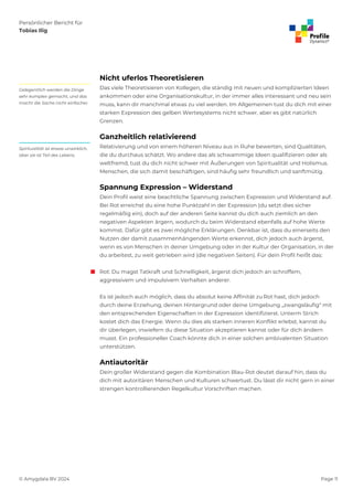Persönlicher Bericht für
Tobias Ilig
© Amygdala BV 2024 Page 11
Nicht uferlos Theoretisieren
Das viele Theoretisieren von Kollegen, die ständig mit neuen und komplizierten Ideen
ankommen oder eine Organisationskultur, in der immer alles interessant und neu sein
muss, kann dir manchmal etwas zu viel werden. Im Allgemeinen tust du dich mit einer
starken Expression des gelben Wertesystems nicht schwer, aber es gibt natürlich
Grenzen.
Gelegentlich werden die Dinge
sehr komplex gemacht, und das
macht die Sache nicht einfacher.
Ganzheitlich relativierend
Relativierung und von einem höheren Niveau aus in Ruhe bewerten, sind Qualitäten,
die du durchaus schätzt. Wo andere das als schwammige Ideen qualifizieren oder als
weltfremd, tust du dich nicht schwer mit Äußerungen von Spiritualität und Holismus.
Menschen, die sich damit beschäftigen, sind häufig sehr freundlich und sanftmütig.
Spiritualität ist etwas unwirklich,
aber sie ist Teil des Lebens.
Spannung Expression – Widerstand
Dein Profil weist eine beachtliche Spannung zwischen Expression und Widerstand auf.
Bei Rot erreichst du eine hohe Punktzahl in der Expression (du setzt dies sicher
regelmäßig ein), doch auf der anderen Seite kannst du dich auch ziemlich an den
negativen Aspekten ärgern, wodurch du beim Widerstand ebenfalls auf hohe Werte
kommst. Dafür gibt es zwei mögliche Erklärungen. Denkbar ist, dass du einerseits den
Nutzen der damit zusammenhängenden Werte erkennst, dich jedoch auch ärgerst,
wenn es von Menschen in deiner Umgebung oder in der Kultur der Organisation, in der
du arbeitest, zu weit getrieben wird (die negativen Seiten). Für dein Profil heißt das:
 Rot: Du magst Tatkraft und Schnelligkeit, ärgerst dich jedoch an schroffem,
aggressivem und impulsivem Verhalten anderer.
Es ist jedoch auch möglich, dass du absolut keine Affinität zu Rot hast, dich jedoch
durch deine Erziehung, deinen Hintergrund oder deine Umgebung „zwangsläufig“ mit
den entsprechenden Eigenschaften in der Expression identifizierst. Unterm Strich
kostet dich das Energie. Wenn du dies als starken inneren Konflikt erlebst, kannst du
dir überlegen, inwiefern du diese Situation akzeptieren kannst oder für dich ändern
musst. Ein professioneller Coach könnte dich in einer solchen ambivalenten Situation
unterstützen.
Antiautoritär
Dein großer Widerstand gegen die Kombination Blau-Rot deutet darauf hin, dass du
dich mit autoritären Menschen und Kulturen schwertust. Du lässt dir nicht gern in einer
strengen kontrollierenden Regelkultur Vorschriften machen.
 