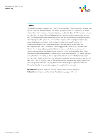 Persönlicher Bericht für
Tobias Ilig
© Amygdala BV 2024 Page 17
Türkis
Türkis sieht, dass sich alles auf der Erde im gegenseitigen Zusammenhang bewegt und
ist sich bewusst, dass man selbst Teil dieses großen Ganzen ist. Diese Einsicht erhält
man, indem man intuitives Fühlen mit Wissen verbindet: „Den Rhythmus allen Lebens,
von dem wir nur einen kleinen Teil ausmachen, und seinen Strom verstehen lernen“.
Das Integrieren alternativer Heilmethoden in die reguläre medizinische Wissenschaft
ist ein Beispiel dafür. „Nicht nur ein einzelner Prozess oder ein Organ, sondern das
gesamte physische, geistige und mentale Funktionieren des Menschen im
Zusammenhang mit der Umgebung, sowohl auf der Mikro- als auch auf der
Makroebene, ist für die Gesundheit ausschlaggebend.“ Das Individuum ist nur ein
kleiner Teil in der großen, gesamten Dynamik eines nach Ordnung strebenden
Systems. Dieses gesamte System zu verstehen und ihm beispielsweise durch eine
minimalistische Lebensweise zu dienen, dient auch dem Selbst als Teil dieses Systems.
Türkis fürchtet sich nicht vor der Komplexität und den Unsicherheiten des Ganzen,
sondern sieht sie als natürlichen und selbstverständlichen Ausgangspunkt, auf den es
sich freut. Geld, Status und Macht sind irrelevant und die täglichen Belastungen sind
unwichtig. Dadurch kann Türkis gut relativieren. Die Umgebung empfindet diese
Menschen häufig als sonderbar, vage und wenig konkret. konkret.
Qualitäten: holistisch, mondial, einfach, schlicht, relativierend, selbstlos
Fallstricke: wenig konkret, fehlender Realitätssinn, vage, weltfremd
 