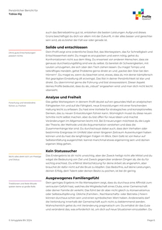 Persönlicher Bericht für
Tobias Ilig
© Amygdala BV 2024 Page 6
auch das Betriebsklima gut ist, entstehen die besten Leistungen. Aufgrund dieses
Grüns beschäftigst du dich vor allem mit der Zukunft, in der alles besser und gerechter
sein wird, als es bisher der Fall war oder gerade ist.
Solide und entschlossen
Dein Profil zeigt eine ordentliche Dosis Rot, das Wertesystem, das für Schnelligkeit und
Entschlossenheit steht. Du magst es anzupacken und wenn nötig, gehst du
Konfrontationen nicht aus dem Weg. Du erwartest von anderen Menschen, dass sie
genauso durchsetzungsfähig sind wie du selbst. Es bereitet dir Schwierigkeiten, mit
Leuten umzugehen, die sich über den Tisch ziehen lassen. Du magst Tempo und
tatkräftiges Handeln, gehst Probleme gerne direkt an und „packst den Stier bei den
Hörnern“. Du magst es, wenn du beachtet wirst; etwas, dass du mit deiner kämpferisch
Rot geprägten Einstellung oft erzwingst. Das Rot in deiner Persönlichkeit ist klar und
direkt. Du übernimmst gerne die Führung und bist stressresistent. Dieser Aspekt
deines Profils bedeutet, dass du als „robust“ angesehen wirst und man dich nicht leicht
übersieht.
Ohne gute Entscheidungen
passiert nichts.
Analyse und Freiheit
Das gelbe Wertesystem in deinem Profil deutet auf ein gesundes Maß an analytischen
Fähigkeiten hin und auf die Fähigkeit, neue Entwicklungen mit einer forschenden
Haltung leicht zu erfassen. Du hast eine Vorliebe für strategisches und konzeptionelles
Denken, das zu neuen Entwicklungen führen kann. Womöglich musst du diese neuen
Schritte nicht selbst machen, aber du bist offen für neue Ideen und machst
Veränderungen im Allgemeinen leicht mit. Bei Erneuerungen möchtest du die Logik
der Theorie, der Methode und die Argumentation verstehen und dass die
Zusammenhänge klar sind. Du durchschaust dabei auch, dass dein Verhalten oder
bestimmte Ereignisse im Umfeld über einen längeren Zeitraum Auswirkungen haben
können und du hast die langfristigen Folgen im Blick. Dein Gelb ist von Natur auf
Selbstentfaltung ausgerichtet. kannst manchmal etwas eigensinnig sein und deinen
eigenen Weg gehen.
Forschung und Verständnis
führen zu Freiheit.
Kein Statussucher
Das Endergebnis ist dir nicht unwichtig, aber der Zweck heiligt nicht alle Mittel und du
wägst die Bedeutung von Ziel und Zweck gegenüber anderen Dingen ab, die du für
wichtig erachtest. Du erfährst Wertschätzung für deine Arbeit als angenehm, aber
brauchst dir dafür nicht auf die Brust zu klopfen. Das Bedürfnis, auf deine Leistungen,
deinen Erfolg, dein Talent oder deinen Besitz zu pochen, ist bei dir gering.
Nicht alles dreht sich um Prestige
und Status.
Ausgewogenes Familiengefühl
Dein geringes Ergebnis im lila Wertesystem zeigt, dass du durchaus eine Affinität zum
vertrauten Gefühl hast, welches die Mitgliedschaft eines Clubs, einer Gemeinschaft
oder deiner Familie dir verleiht. Das führt bei dir aber nicht gleich zu Konservatismus
oder Selbstaufopferung. Übliche (Familien-, Nachbarschafts- oder Betriebs-) Feiern
können durchaus schön sein und einen symbolischen Wert haben. Andererseits darf
die Verbindung innerhalb der Gemeinschaft auch nicht zu beklemmend werden.
Wahrscheinlich gehst du mit Veränderung pragmatisch um: Du erhältst dir das Gute
und veränderst das, was erforderlich ist, um dich auf neue Situationen einzustellen. Du
Traditionen und feste Rituale
spielen keine so große Rolle.
 