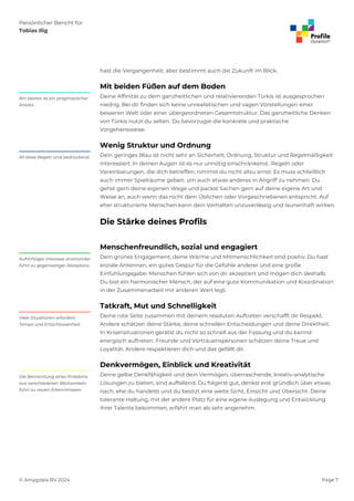Persönlicher Bericht für
Tobias Ilig
© Amygdala BV 2024 Page 7
hast die Vergangenheit, aber bestimmt auch die Zukunft im Blick.
Mit beiden Füßen auf dem Boden
Deine Affinität zu dem ganzheitlichen und relativierenden Türkis ist ausgesprochen
niedrig. Bei dir finden sich keine unrealistischen und vagen Vorstellungen einer
besseren Welt oder einer übergeordneten Gesamtstruktur. Das ganzheitliche Denken
von Türkis nutzt du selten. Du bevorzugst die konkrete und praktische
Vorgehensweise.
Am besten ist ein pragmatischer
Ansatz.
Wenig Struktur und Ordnung
Dein geringes Blau ist nicht sehr an Sicherheit, Ordnung, Struktur und Regelmäßigkeit
interessiert. In deinen Augen ist es nur unnötig einschränkend.. Regeln oder
Vereinbarungen, die dich betreffen, nimmst du nicht allzu ernst: Es muss schließlich
auch immer Spielräume geben, um auch etwas anderes in Angriff zu nehmen. Du
gehst gern deine eigenen Wege und packst Sachen gern auf deine eigene Art und
Weise an, auch wenn das nicht dem Üblichen oder Vorgeschriebenen entspricht. Auf
eher strukturierte Menschen kann dein Verhalten unzuverlässig und launenhaft wirken.
All diese Regeln sind bedrückend.
Die Stärke deines Profils
Menschenfreundlich, sozial und engagiert
Dein grünes Engagement, deine Wärme und Mitmenschlichkeit sind positiv. Du hast
soziale Antennen, ein gutes Gespür für die Gefühle anderer und eine große
Einfühlungsgabe: Menschen fühlen sich von dir akzeptiert und mögen dich deshalb.
Du bist ein harmonischer Mensch, der auf eine gute Kommunikation und Koordination
in der Zusammenarbeit mit anderen Wert legt.
Aufrichtiges Interesse aneinander
führt zu gegenseitiger Akzeptanz.
Tatkraft, Mut und Schnelligkeit
Deine rote Seite zusammen mit deinem resoluten Auftreten verschafft dir Respekt.
Andere schätzen deine Stärke, deine schnellen Entscheidungen und deine Direktheit.
In Krisensituationen gerätst du nicht so schnell aus der Fassung und du kannst
energisch auftreten. Freunde und Vertrauenspersonen schätzen deine Treue und
Loyalität. Andere respektieren dich und das gefällt dir.
Viele Situationen erfordern
Tempo und Entschlossenheit.
Denkvermögen, Einblick und Kreativität
Deine gelbe Denkfähigkeit und dein Vermögen, überraschende, kreativ-analytische
Lösungen zu bieten, sind auffallend. Du folgerst gut, denkst erst gründlich über etwas
nach, ehe du handelst und du besitzt eine weite Sicht, Einsicht und Übersicht. Deine
tolerante Haltung, mit der andere Platz für eine eigene Auslegung und Entwicklung
ihrer Talente bekommen, erfährt man als sehr angenehm.
Die Betrachtung eines Problems
aus verschiedenen Blickwinkeln
führt zu neuen Erkenntnissen.
 