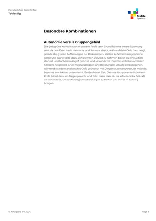 Persönlicher Bericht für
Tobias Ilig
© Amygdala BV 2024 Page 8
Besondere Kombinationen
Autonomie versus Gruppengefühl
Die gelbgrüne Kombination in deinem Profil kann Grund für eine innere Spannung
sein, da dein Grün nach Harmonie und Konsens strebt, während dein Gelb dazu neigt,
gerade die grünen Auffassungen zur Diskussion zu stellen. Außerdem neigen deine
gelbe und grüne Seite dazu, sich ziemlich viel Zeit zu nehmen, bevor du eine Aktion
startest und Sachen in Angriff nimmst und verwirklichst. Dein freundliches und nach
Konsens neigendes Grün mag Geselligkeit und Beratungen, um alle einzubeziehen,
während sich dein analytisches Gelb gründlich mit Dingen auseinandersetzen möchte,
bevor es eine Aktion unternimmt. Beides kostet Zeit. Die rote Komponente in deinem
Profil bildet dazu ein Gegengewicht und führt dazu, dass du die erforderliche Tatkraft
erkennen lässt, um rechtzeitig Entscheidungen zu treffen und etwas in zu Gang
bringen.
 