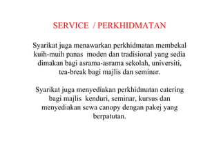 SERVICE  / PERKHIDMATAN Syarikat juga menawarkan perkhidmatan membekal kuih-muih panas  moden dan tradisional yang sedia dimakan bagi asrama-asrama sekolah, universiti, tea-break bagi majlis dan seminar. Syarikat juga menyediakan perkhidmatan catering bagi majlis  kenduri, seminar, kursus dan menyediakan sewa canopy dengan pakej yang berpatutan. 