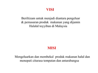 VISI  Beriltizam untuk menjadi diantara pengeluar & pemasaran produk  makanan yang dijamin Halalal toyyiban di Malaysia MISI  Mengeluarkan dan membekal  produk makanan halal dan menepati citarasa tempatan dan antarabangsa  