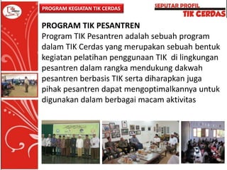 PROGRAM KEGIATAN TIK CERDAS

PROGRAM TIK PESANTREN
Program TIK Pesantren adalah sebuah program
dalam TIK Cerdas yang merupakan sebuah bentuk
kegiatan pelatihan penggunaan TIK di lingkungan
pesantren dalam rangka mendukung dakwah
pesantren berbasis TIK serta diharapkan juga
pihak pesantren dapat mengoptimalkannya untuk
digunakan dalam berbagai macam aktivitas

 