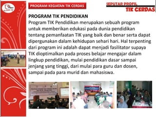 PROGRAM KEGIATAN TIK CERDAS

PROGRAM TIK PENDIDIKAN
Program TIK Pendidikan merupakan sebuah program
untuk memberikan edukasi pada dunia pendidikan
tentang pemanfaatan TIK yang baik dan benar serta dapat
dipergunakan dalam kehidupan sehari hari. Hal terpenting
dari program ini adalah dapat menjadi fasilitator supaya
TIK dioptimalkan pada proses belajar mengajar dalam
lingkup pendidikan, mulai pendidikan dasar sampai
jenjang yang tinggi, dari mulai para guru dan dosen,
sampai pada para murid dan mahasiswa.

 