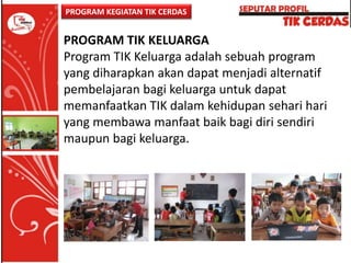 PROGRAM KEGIATAN TIK CERDAS

PROGRAM TIK KELUARGA
Program TIK Keluarga adalah sebuah program
yang diharapkan akan dapat menjadi alternatif
pembelajaran bagi keluarga untuk dapat
memanfaatkan TIK dalam kehidupan sehari hari
yang membawa manfaat baik bagi diri sendiri
maupun bagi keluarga.

 