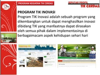 PROGRAM KEGIATAN TIK CERDAS

PROGRAM TIK INOVASI
Program TIK Inovasi adalah sebuah program yang
dikembangkan untuk dapat menghasilkan inovasi
dibidang TIK yang manfaatnya dapat dirasakan
oleh semua pihak dalam implementasinya di
berbagaimacam aspek kehidupan sehari hari

 