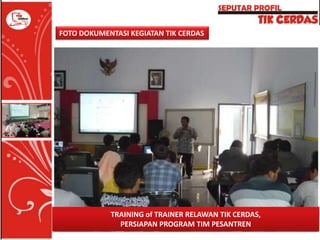FOTO DOKUMENTASI KEGIATAN TIK CERDAS

TRAINING of TRAINER RELAWAN TIK CERDAS,
PERSIAPAN PROGRAM TIM PESANTREN

 