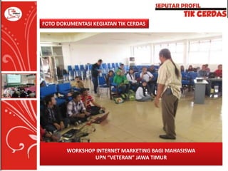 FOTO DOKUMENTASI KEGIATAN TIK CERDAS

WORKSHOP INTERNET MARKETING BAGI MAHASISWA
UPN “VETERAN” JAWA TIMUR

 