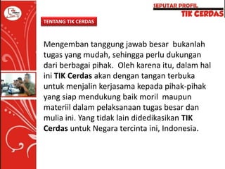 TENTANG TIK CERDAS

Mengemban tanggung jawab besar bukanlah
tugas yang mudah, sehingga perlu dukungan
dari berbagai pihak. Oleh karena itu, dalam hal
ini TIK Cerdas akan dengan tangan terbuka
untuk menjalin kerjasama kepada pihak-pihak
yang siap mendukung baik moril maupun
materiil dalam pelaksanaan tugas besar dan
mulia ini. Yang tidak lain didedikasikan TIK
Cerdas untuk Negara tercinta ini, Indonesia.

 