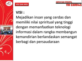 VISI DAN MISI

VISI :
Mejadikan insan yang cerdas dan
memiliki nilai spriritual yang tinggi
dengan memanfaatkan teknologi
informasi dalam rangka membangun
kemandirian berlandaskan semangat
berbagi dan persaudaraan

 