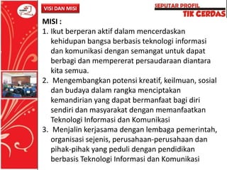 VISI DAN MISI

MISI :
1. Ikut berperan aktif dalam mencerdaskan
kehidupan bangsa berbasis teknologi informasi
dan komunikasi dengan semangat untuk dapat
berbagi dan mempererat persaudaraan diantara
kita semua.
2. Mengembangkan potensi kreatif, keilmuan, sosial
dan budaya dalam rangka menciptakan
kemandirian yang dapat bermanfaat bagi diri
sendiri dan masyarakat dengan memanfaatkan
Teknologi Informasi dan Komunikasi
3. Menjalin kerjasama dengan lembaga pemerintah,
organisasi sejenis, perusahaan-perusahaan dan
pihak-pihak yang peduli dengan pendidikan
berbasis Teknologi Informasi dan Komunikasi

 