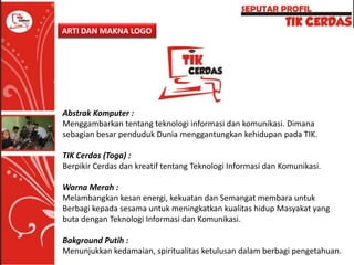 ARTI DAN MAKNA LOGO

Abstrak Komputer :
Menggambarkan tentang teknologi informasi dan komunikasi. Dimana
sebagian besar penduduk Dunia menggantungkan kehidupan pada TIK.
TIK Cerdas (Toga) :
Berpikir Cerdas dan kreatif tentang Teknologi Informasi dan Komunikasi.
Warna Merah :
Melambangkan kesan energi, kekuatan dan Semangat membara untuk
Berbagi kepada sesama untuk meningkatkan kualitas hidup Masyakat yang
buta dengan Teknologi Informasi dan Komunikasi.
Bakground Putih :
Menunjukkan kedamaian, spiritualitas ketulusan dalam berbagi pengetahuan.

 