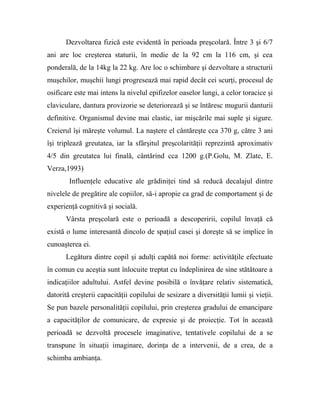 Dezvoltarea fizică este evidentă în perioada preşcolară. Între 3 şi 6/7
ani are loc creşterea staturii, în medie de la 92 cm la 116 cm, şi cea
ponderală, de la 14kg la 22 kg. Are loc o schimbare şi dezvoltare a structurii
muşchilor, muşchii lungi progresează mai rapid decât cei scurţi, procesul de
osificare este mai intens la nivelul epifizelor oaselor lungi, a celor toracice şi
claviculare, dantura provizorie se deteriorează şi se întăresc mugurii danturii
definitive. Organismul devine mai elastic, iar mişcările mai suple şi sigure.
Creierul îşi măreşte volumul. La naştere el cântăreşte cca 370 g, către 3 ani
îşi triplează greutatea, iar la sfârşitul preşcolarităţii reprezintă aproximativ
4/5 din greutatea lui finală, cântărind cca 1200 g.(P.Golu, M. Zlate, E.
Verza,1993)
Influenţele educative ale grădiniţei tind să reducă decalajul dintre
nivelele de pregătire ale copiilor, să-i apropie ca grad de comportament şi de
experienţă cognitivă şi socială.
Vârsta preşcolară este o perioadă a descoperirii, copilul învaţă că
există o lume interesantă dincolo de spaţiul casei şi doreşte să se implice în
cunoaşterea ei.
Legătura dintre copil şi adulţi capătă noi forme: activităţile efectuate
în comun cu aceştia sunt înlocuite treptat cu îndeplinirea de sine stătătoare a
indicaţiilor adultului. Astfel devine posibilă o învăţare relativ sistematică,
datorită creşterii capacităţii copilului de sesizare a diversităţii lumii şi vieţii.
Se pun bazele personalităţii copilului, prin creşterea gradului de emancipare
a capacităţilor de comunicare, de expresie şi de proiecţie. Tot în această
perioadă se dezvoltă procesele imaginative, tentativele copilului de a se
transpune în situaţii imaginare, dorinţa de a intervenii, de a crea, de a
schimba ambianţa.
 