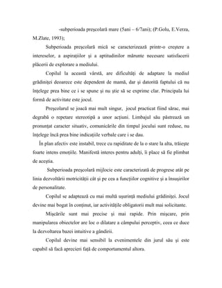 -subperioada preşcolară mare (5ani – 6/7ani); (P.Golu, E.Verza,
M.Zlate, 1993);
Subperioada preşcolară mică se caracterizează printr-o creştere a
intereselor, a aspiraţiilor şi a aptitudinilor mărunte necesare satisfacerii
plăcerii de explorare a mediului.
Copilul la această vârstă, are dificultăţi de adaptare la mediul
grădiniţei deoarece este dependent de mamă, dar şi datorită faptului că nu
înţelege prea bine ce i se spune şi nu ştie să se exprime clar. Principala lui
formă de activitate este jocul.
Preşcolarul se joacă mai mult singur, jocul practicat fiind sărac, mai
degrabă o repetare stereotipă a unor acţiuni. Limbajul său păstrează un
pronunţat caracter situativ, comunicările din timpul jocului sunt reduse, nu
înţelege încă prea bine indicaţiile verbale care i se dau.
În plan afectiv este instabil, trece cu rapiditate de la o stare la alta, trăieşte
foarte intens emoţiile. Manifestă interes pentru adulţi, îi place să fie plimbat
de aceştia.
Subperioada preşcolară mijlocie este caracterizată de progrese atât pe
linia dezvoltării motricităţii cât şi pe cea a funcţiilor cognitive şi a însuşirilor
de personalitate.
Copilul se adaptează cu mai multă uşurinţă mediului grădiniţei. Jocul
devine mai bogat în conţinut, iar activităţile obligatorii mult mai solicitante.
Mişcările sunt mai precise şi mai rapide. Prin mişcare, prin
manipularea obiectelor are loc o dilatare a câmpului perceptiv, ceea ce duce
la dezvoltarea bazei intuitive a gândirii.
Copilul devine mai sensibil la evenimentele din jurul său şi este
capabil să facă aprecieri faţă de comportamentul altora.
 