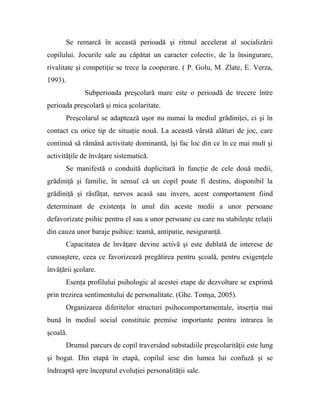 Se remarcă în această perioadă şi ritmul accelerat al socializării
copilului. Jocurile sale au căpătat un caracter colectiv, de la însingurare,
rivalitate şi competiţie se trece la cooperare. ( P. Golu, M. Zlate, E. Verza,
1993).
Subperioada preşcolară mare este o perioadă de trecere între
perioada preşcolară şi mica şcolaritate.
Preşcolarul se adaptează uşor nu numai la mediul grădiniţei, ci şi în
contact cu orice tip de situaţie nouă. La această vârstă alături de joc, care
continuă să rămână activitate dominantă, îşi fac loc din ce în ce mai mult şi
activităţile de învăţare sistematică.
Se manifestă o conduită duplicitară în funcţie de cele două medii,
grădiniţă şi familie, în sensul că un copil poate fi destins, disponibil la
grădiniţă şi răsfăţat, nervos acasă sau invers, acest comportament fiind
determinant de existenţa în unul din aceste medii a unor persoane
defavorizate psihic pentru el sau a unor persoane cu care nu stabileşte relaţii
din cauza unor baraje psihice: teamă, antipatie, nesiguranţă.
Capacitatea de învăţare devine activă şi este dublată de interese de
cunoaştere, ceea ce favorizează pregătirea pentru şcoală, pentru exigenţele
învăţării şcolare.
Esenţa profilului psihologic al acestei etape de dezvoltare se exprimă
prin trezirea sentimentului de personalitate. (Ghe. Tomşa, 2005).
Organizarea diferitelor structuri psihocomportamentale, inserţia mai
bună în mediul social constituie premise importante pentru intrarea în
şcoală.
Drumul parcurs de copil traversând substadiile preşcolarităţii este lung
şi bogat. Din etapă în etapă, copilul iese din lumea lui confuză şi se
îndreaptă spre începutul evoluţiei personalităţii sale.
 