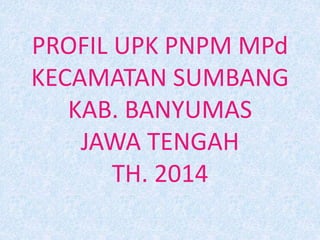 PROFIL UPK PNPM MPd
KECAMATAN SUMBANG
KAB. BANYUMAS
JAWA TENGAH
TH. 2014
 