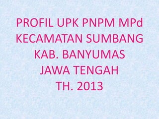 PROFIL UPK PNPM MPd
KECAMATAN SUMBANG
KAB. BANYUMAS
JAWA TENGAH
TH. 2013
 