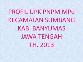 PROFIL UPK PNPM MPd
KECAMATAN SUMBANG
KAB. BANYUMAS
JAWA TENGAH
TH. 2013
 