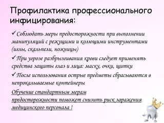 Профилактика профессионального
инфицирования:
Соблюдать меры предосторожности при выполнении
манипуляций с режущими и колющими инструментами
(иглы, скальпели, ножницы)
При угрозе разбрызгивания крови следует применять
средства защиты глаз и лица: маску, очки, щитки
После использования острые предметы сбрасываются в
непрокалываемые контейнеры
Обучение стандартным мерам
предосторожности поможет снизить риск заражения
медицинского персонала !
 