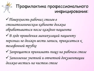 Профилактика профессионального
инфицирования:
Поверхность рабочих столов в
стоматологическом кабинете должна
обрабатываться после каждого пациента
В ходе проведения манипуляций пациенту
персонал не должен вести записи, прикасаться к
телефонной трубке
Запрещается принимать пищу на рабочем столе
Заполнение учетной и отчетной документации
должно вестись на чистом столе
 