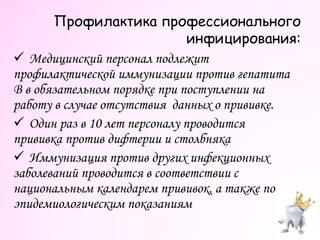  Медицинский персонал подлежит
профилактической иммунизации против гепатита
В в обязательном порядке при поступлении на
работу в случае отсутствия данных о прививке.
 Один раз в 10 лет персоналу проводится
прививка против дифтерии и столбняка
 Иммунизация против других инфекционных
заболеваний проводится в соответствии с
национальным календарем прививок, а также по
эпидемиологическим показаниям
Профилактика профессионального
инфицирования:
 