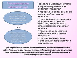 Проводить в следующих случаях:
 перед непосредственным
контактом с пациентом
 перед выполнением различных
манипуляций по уходу за
пациентом
 после контакта с медицинским
оборудованием и другими
объектами, находящимися в
непосредственной близости от
пациента
 после лечения пациентов с
гнойными воспалительными
процессами
 после каждого контакта с
загрязненными поверхностями и
оборудованием
Гигиеническая
обработка рук
Гигиеническое мытье
рук мылом и водой для
удаления загрязнений и
снижения количества
микроорганизмов
Обработка рук кожным
антисептиком для
снижения количества
микроорганизмов до
безопасного уровня
Для эффективного мытья и обеззараживания рук персоналу необходимо
соблюдать следующие условия: коротко подстриженные ногти, отсутствие
лака на ногтях, отсутствие искусственных ногтей, отсутствие колец и
других ювелирных украшений!!!
ИЛИ
 