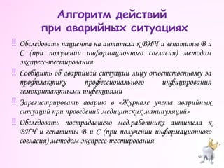 ‼ Обследовать пациента на антитела к ВИЧ и гепатиты В и
С (при получении информационного согласия) методом
экспресс-тестирования
‼ Сообщить об аварийной ситуации лицу ответственному за
профилактику профессионального инфицирования
гемоконтактными инфекциями
‼ Зарегистрировать аварию в «Журнале учета аварийных
ситуаций при проведений медицинских манипуляций»
‼ Обследовать пострадавшего мед.работника антитела к
ВИЧ и гепатиты В и С (при получении информационного
согласия) методом экспресс-тестирования
Алгоритм действий
при аварийных ситуациях
 