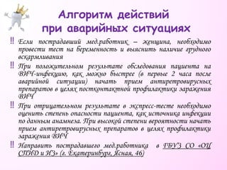 ‼ Если пострадавший мед.работник – женщина, необходимо
провести тест на беременность и выяснить наличие грудного
вскармливания
‼ При положительном результате обследования пациента на
ВИЧ-инфекцию, как можно быстрее (в первые 2 часа после
аварийной ситуации) начать прием антиретровирусных
препаратов в целях постконтактной профилактики заражения
ВИЧ
‼ При отрицательном результате в экспресс-тесте необходимо
оценить степень опасности пациента, как источника инфекции
по данным анамнеза. При высокой степени вероятности начать
прием антиретровирусных препаратов в целях профилактики
заражения ВИЧ
‼ Направить пострадавшего мед.работника в ГБУЗ СО «ОЦ
СПИД и ИЗ» (г. Екатеринбург, Ясная, 46)
Алгоритм действий
при аварийных ситуациях
 