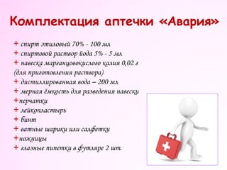 Комплектация аптечки «Авария»
+ спирт этиловый 70% - 100 мл
+ спиртовой раствор йода 5% - 5 мл
+ навеска марганцовокислого калия 0,02 г
(для приготовления раствора)
+ дистиллированная вода – 200 мл
+ мерная ёмкость для разведения навески
+перчатки
+ лейкопластырь
+ бинт
+ ватные шарики или салфетки
+ножницы
+ глазные пипетки в футляре 2 шт.
 